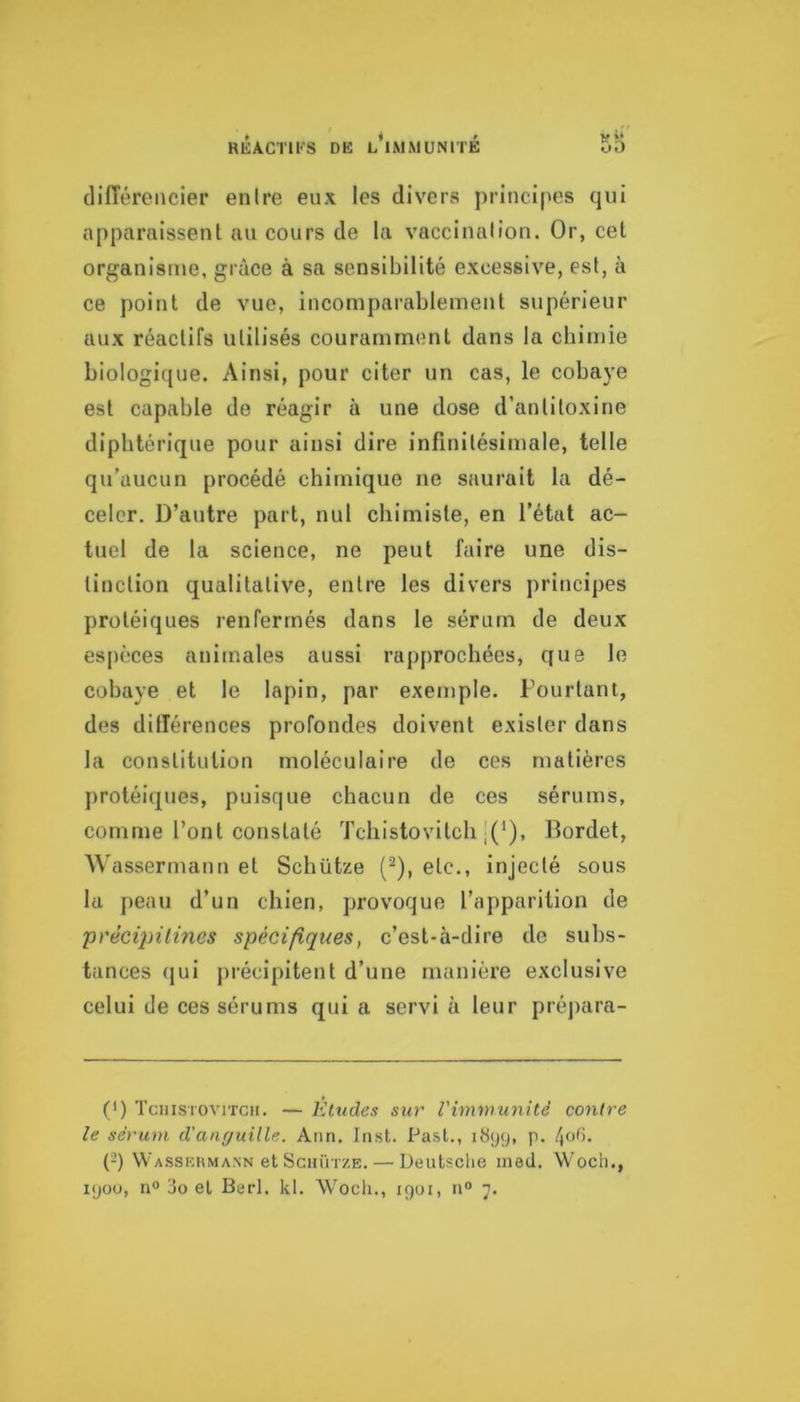 différencier enire eux les divers principes qui apparaissent au cours de la vaccination. Or, cet organisme, grâce à sa sensibilité excessive, est, à ce point de vue, incomparablement supérieur aux réactifs utilisés couramment dans la cbin)ie biologicjue. Ainsi, pour citer un cas, le cobaye est capable de réagir à une dose d’antitoxine diphtérique pour ainsi dire infinitésimale, telle qu’aucun procédé chimique ne saurait la dé- celer, D’autre part, nul chimiste, en l’état ac- tuel de la science, ne peut faire une dis- tinction qualitative, entre les divers principes protéiques renfermés dans le sérum de deux espèces animales aussi rapprochées, que le cobaye et le lapin, par exemple. Fourtant, des différences profondes doivent exister dans la constitution moléculaire de ces matières protéiques, puisque chacun de ces sérums, comme l’ont constaté Tcliistovitcli |(*), Bordet, \^'assermann et Schütze {^), etc., injecté sous la peau d’un chien, provoque l’apparition de 'précipilines spécifiques, c’est-à-dire de subs- tances (|ui précipitent d’une manière exclusive celui de ces sérums qui a servi à leur préj)ara- (') Tcuistovitch. — Eludes sur l'immunité contre le sérum d'anguille. Ann. Inst. Past., 1899, p. /loG. (-) Wasskhmann et SciniTZE. — Deutsche med. Woch.,