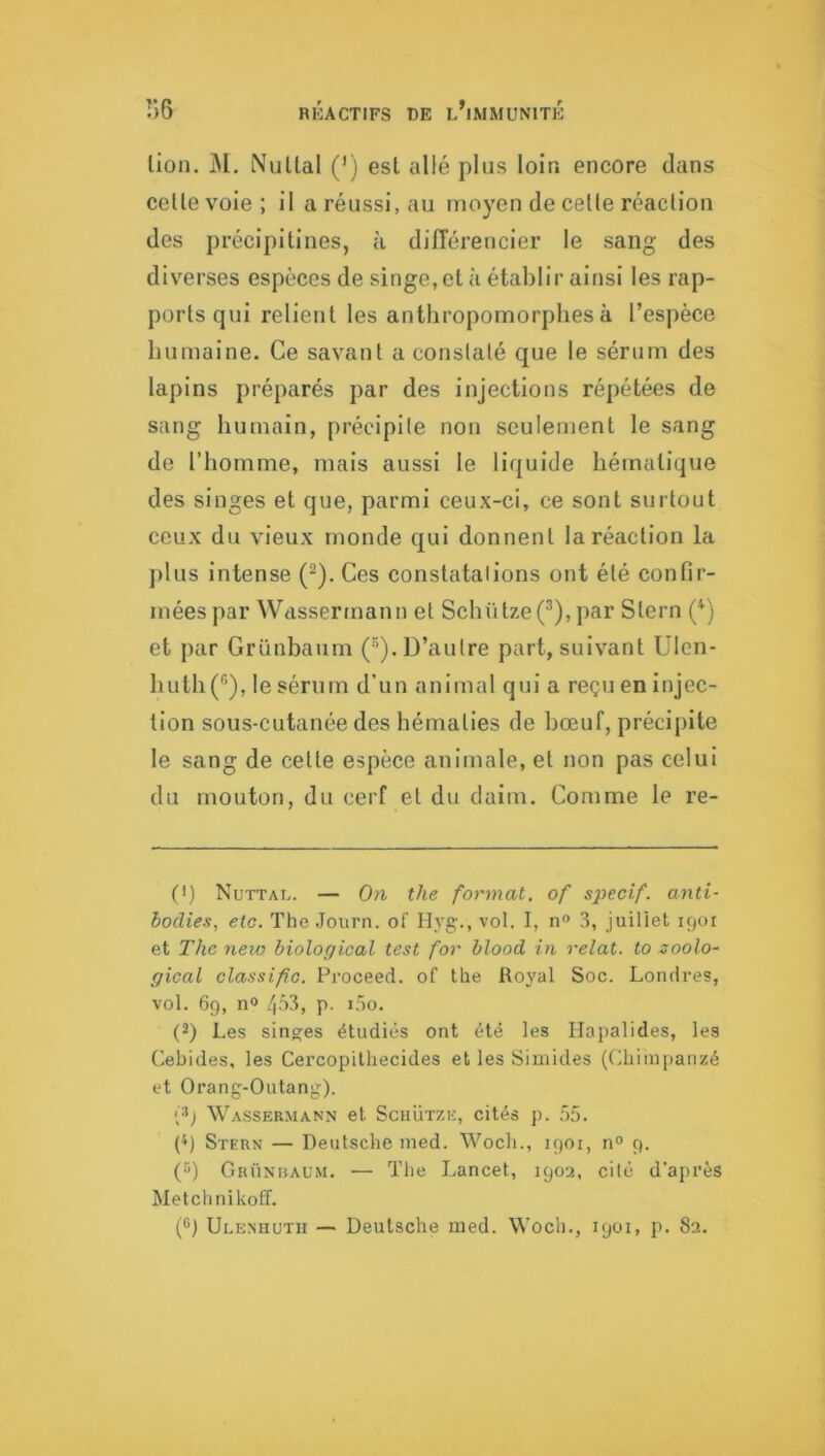 lion. M. Nultal (*) est allé plus loin encore dans celle voie; il a réussi, au moyen de celle réaclion des précipitines, à dilTérencier le sang des diverses espèces de singe, et à établir ainsi les rap- ports qui relient les anthropomorphes à l’espèce humaine. Ce savant a conslalé que le sérum des lapins préparés par des injections répétées de sang humain, précipile non seulement le sang de l’homme, mais aussi le liquide hématique des singes et que, parmi ceux-ci, ce sont surtout ceux du vieux monde qui donnent la réaction la })lus intense (^). Ces constatalions ont été confir- mées par Wassermann el Schütze(^),par Stern (^) et par Griinbaum (”). D’autre part, suivant Ulen- huthC^), le sérum d’un animal qui a reçu en injec- tion sous-cutanée des hématies de bœuf, précipite le sang de cette espèce animale, el non pas celui du mouton, du cerf et du daim. Comme le re- (>) Nuttal. — On the format, of specif. anti- bodies, etc. The Journ. of Hyg-., vol. I, n° 3, juillet 1901 et The new hiolorjical test for blood in relat. to zoolo- gical classifo. Proceed. of the Royal Soc. Londres, vol. 69, no 403, p. i.3o. (2) Les singes étudiés ont été les Ilapalides, les Cebides, les Cercopithecides et les Siinides (Chimpanzé et Orang-Outang). {^) Wassermann et Sciiütze, cités p. 55. {*) Stern — Deutsche med. Woch., 1901, n° 9. (•'q Griinuaum. — The Lancet, 1902, cité d'ai)i’ès Metchnikoff.