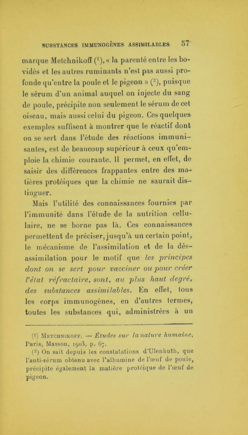 marque MetchnikofT (^), « la parenté entre les bo- vidés et les autres ruminants n’est pas aussi pro- fonde qu’entre 1a poule et le pigeon » (-), puisque le sérum d’un animal auquel on injecte du sang de poule, précipite non seulement le sérum de cet oiseau, mais aussi celui du pigeon. Ces quelques e.xemples suffisent à montrer que le réactif dont on se sert dans l’étude des réactions immuni- santes, est de beaucoup supérieur à ceux qu’em- ploie la cbirnie courante. 11 permet, en elTet, de saisir des différences frappantes entre des ma- tières protéiques que la chimie ne saurait dis- tinguer. Mais l’utilité des connaissances fournies par l’immunité dans l’étude de la nutrition cellu- laire, ne se borne pas là. Ces connaissances permettent de préciser, jusqu’à un certain points le mécanisme de l’assimilation et de la dés- assimilation pour le motif que les principes dont on se sert pour vacciner ou ]oour créer Vèlat réfractaire, sont, an plus haut degré, des substances assimilables. En elTet, tous les corps immunogènes, en d’autres termes, toutes les substances qui, administrées à un f*) Metchnikoff. — Études sur lanature humaine, Paris, Masson, igo3, p. ()■;. (~) On sait depuis les constatations d’Ulcnhutli, que l’anti-sérum obtenu avec l’albumine de l’œuf de poule, précipite également la matière protéique de l’œuf de pigeon.