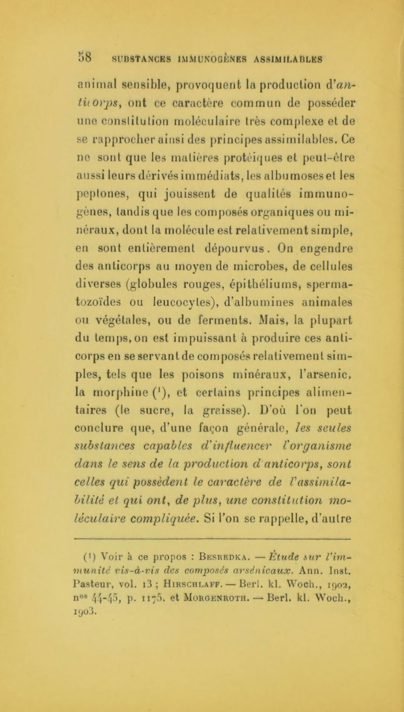 animal sensible, provoquent la production d’an- ti(0)'2)s, ont ce caractère commun de posséder une conslilulion moléculaire très complexe et de se rapprocher ainsi des princijies assimilables. Ce ne sont que les matières protéiques et peut-être aussi leurs dérivés immédiats, les albumosesel les peptones, qui jouissent de qualités immuno- gènes, tandis que les composés organiques ou mi- néraux, dont la molécule est relativement simple, en sont entièrement dépourvus. On engendre des anticorps au moyen de microbes, de cellules diverses (globules rouges, épithéliums, sjierma- tozoïdes ou leucocytes), d’albumines animales ou végétales, ou de ferments. Mais, la plupart du temps,on est impuissant à produire ces anti- corps en se servant de composés relativement sim- ples, tels que les poisons minéraux, l’arsenic, la morj)hine ('), et certains principes alimen- taires (le sucre, la graisse). D’où l'on peut conclure que, d’une façon générale, les seules substances capables d'influencer Vorganisme dans le sens de la production d anticorps, sont celles qui possèdent le caractère de Vassimila- hilitè et qui ont, de plus, une constitutio7i mo- léculaire compliquée. Si l’on se rapjielle, d’autre (>) Voir à ce propos : Besredka. —Etude mr Pim- munitè vis-à-vis des conqjosés arsénicaux. Ann. Inst. Pasteur, vol. i3 ; Hirsciilaff. — Berl. kl. Wocli., 1902, nos p. 11-5. et Morgenrotu. — Berl. kl. Wocli., 1903.