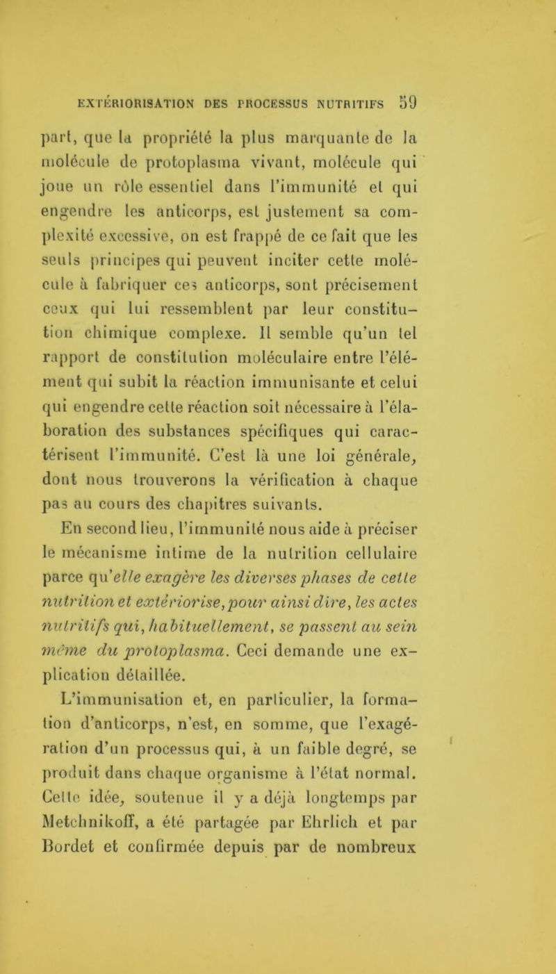 part, que la propriété la plus marquante de la molécule de protoplasma vivant, molécule qui joue un rôle essentiel dans l’immunité et qui engendre les anticorps, est justement sa com- plexité excessive, on est frappé de ce fait que les seuls principes qui peuvent inciter cette molé- cule à fabriquer ces anticorps, sont précisément ceux qui lui ressemblent par leur constitu- tion chimique complexe. 11 semble qu’un tel rapport de constitution moléculaire entre l’élé- ment qui subit la réaction immunisante et celui qui engendre cette réaction soit nécessaire à l’éla- boration des substances spécifiques qui carac- térisent l’immunité. C’est là une loi générale, dont nous trouverons la vérification à chaque pas au cours des chajiitres suivants. En second lieu, l’immunité nous aide à préciser le mécanisme intime de la nutrition cellulaire parce (\\\ elle exagère les diverses phases de celle nutrition et extériorise, pour ainsi dire, les actes nutritifs qui, hahituellement, se passent au sein même du protoplasma. Ceci demande une ex- plication détaillée. L’immunisation et, en particulier, la forma- tion d’anticorps, n’est, en somme, que l’exagé- ration d’un processus qui, à un faible degré, se produit dans chaque organisme à l’état normal. Celte idée, soutenue il y a déjà longtemps ]>ar Rletchnikoff, a été partagée par Ehrlich et par lîordet et conlirmée depuis par de nombreux