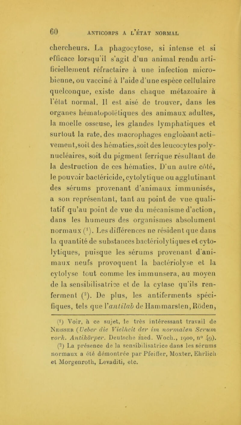 chercheurs. La phagocytose, si intense et si eflicace lorsqu'il s’agit d’un animal rendu arti- ticiellement réfractaire à une infection rnicro- bientie, ou vacciné à l’aide d’une espèce cellulaire quelconque, existe dans cliaque métazoaire à l'élat normal. H est aisé de trouver, dans les organes hématopoïétiques des animaux adultes, la moelle osseuse, les glandes lymphatiques et surtout la rate, des macrophages englobant acti- vement,soit des hématies,soit des leucocytes poly- nucléaires, soit du pigment ferrique résultant de la destruction de ces hématies. D’un autre côté, le pouvoir bactéricide, cytolytique ou agglutinant des sérums provenant d’animaux immunisés, a son représentant, tant au point de vue quali- tatif qu’au point de vue du mécanisme d’action, dans les humeurs des organismes absolument normaux ('). Les dilTérences ne résident que dans la quantité de substances bactérioly tiques et cyto- lytiques, puisque les sérums provenant d’ani- maux neufs provoquent la bactériolyse et la cytolyse tout comme les imrnunsera, au moyen de la sensibilisatrice et de la cytase qu’ils ren- ferment (-). De plus, les antiferments spéci- fiques, tels Vantilah dellammarsten, Hoden, (1) Voir, a ce sujet, le très intéressant travail de Neisser {Ueber die Vielheit der im normalen Sérum vorh. Antihôrper. Deutsclie ïned. Wocli., 1900, n° 49)- (2) La présence de la sensibilisatrice dans les sérums normaux a été démontrée par Pfeiller, Moxter, Ehrlicli et Morgenroth, Levaditi, etc.