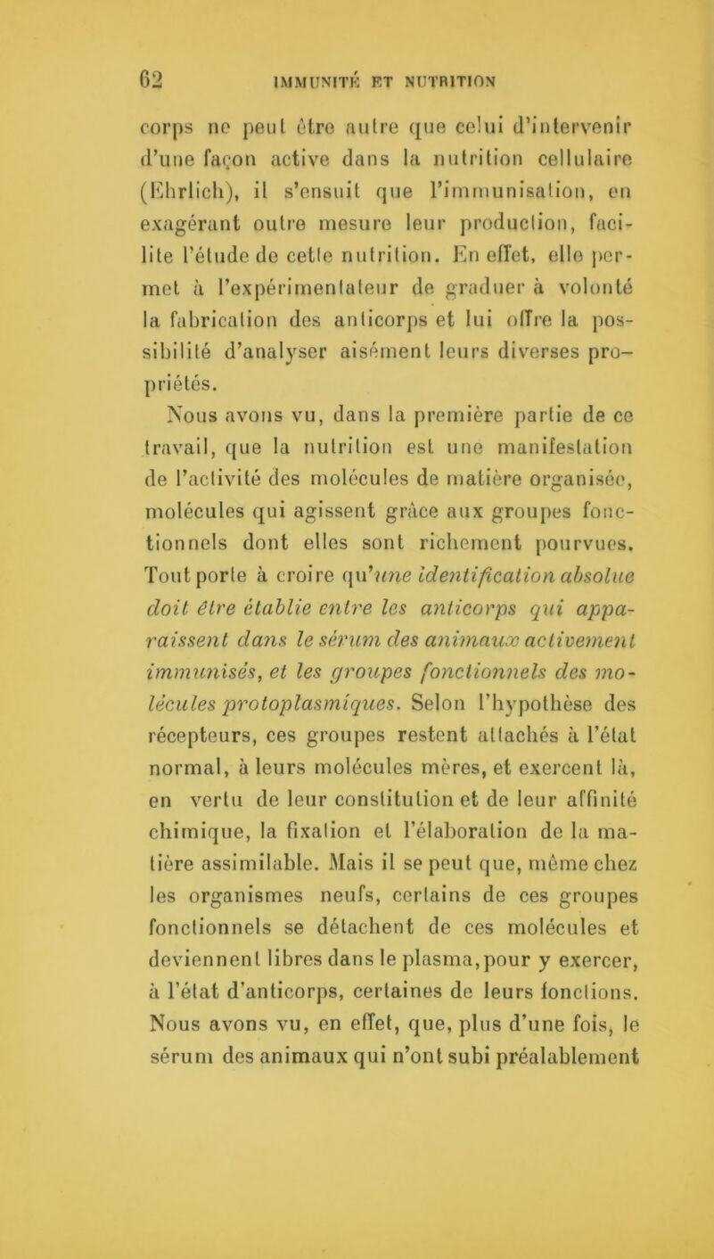 corps no peut être autre que celui d’intervenir (l’une fa(.on active dans la nutrition cellulaire (Khrlich), il s’ensuit que l’immunisation, en exagérant outre mesure leur production, faci- lite l’étude de cette nutrition. En effet, elle per- met à l’expérimentateur de graduer à volonté la fabrication des anticorps et lui olîre la pos- sibilité d’analyser aisément leurs diverses pro- priétés. Nous avons vu, dans la première partie de ce travail, ({ue la nutrition est une manifestation de l’activité des molécules de matière organisée, molécules qui agissent grâce aux groupes fonc- tionnels dont elles sont richement {)Ourvues. Tout porte à croire ({n'une ide7itification absolue doit être établie entre les anticorps qui appa- raisse)it dans le sé7'um des animaux activement immimisés, et les groupes fo)ictio7i7iels des 77io~ lécules pi^otoplasmiques. Selon l’hypothèse des récepteurs, ces groupes restent attachés à l’état normal, à leurs molécules mères, et exercent là, en vertu de leur constitution et de leur affinité chimique, la fixation et l’élaboration de la ma- tière assimilable. Mais il se peut que, môme chez les organismes neufs, certains de ces groupes fonctionnels se détachent de ces molécules et deviennent libres dans le plasma,pour y exercer, à l’état d’anticorps, certaines de leurs fonctions. Nous avons vu, en effet, que, plus d’une fois, le sérum des animaux qui n’onl subi préalablement