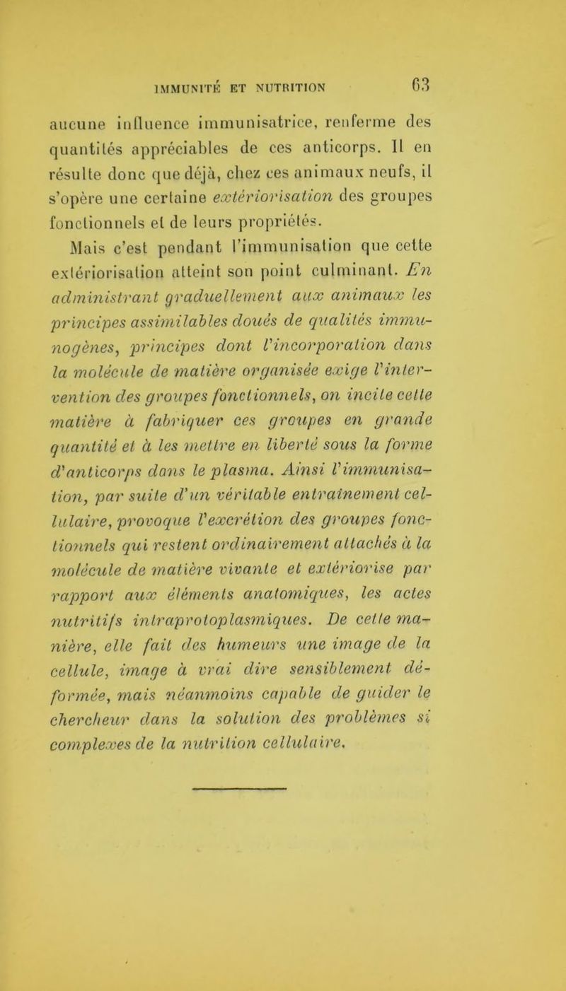 03 aucune inlluence iininunisatrice, renferme des quantités appréciables de ces anticorps. Il en résulte donc que déjà, chez ces animaux neufs, il s’opère une certaine extériorisation des groupes fonctionnels et de leurs propriétés. JMais c’est pendant l’immunisation que cette exiériorisation atteint son point culminant. En odministrant graduellement aux animaux les principes assimilables doués de qualités immu- nogènes^ principes dont l'incorporation dans la molécule de matière organisée exige l'inter- vention des groupes fonctionnels, on incite celte matière à fabriquer ces groupes en grande quantité et à les mettre en liberté sous la forme d'a7iticorps dans le plasma. Ainsi l'hnmunisa- tion, par suite d’un véritable eiitrainemenl cel- lulaire, provoque l'excrétion des groupes fonc- tio7mels qui restent ordinairement attachés à la 7ïiolécule de matière vivayite et extériorise par rapport aux éléme^its anatomiques, les actes nutritifs intraprotoplasmiques. De cette ma- nière, elle fait des humeurs une image de la cellule, image à vrai dire sensiblement dé- formée, inais 7iéanmoins capable de guider le chercheur dans la solution des problèmes si complexes de la nutrition cellulaire.