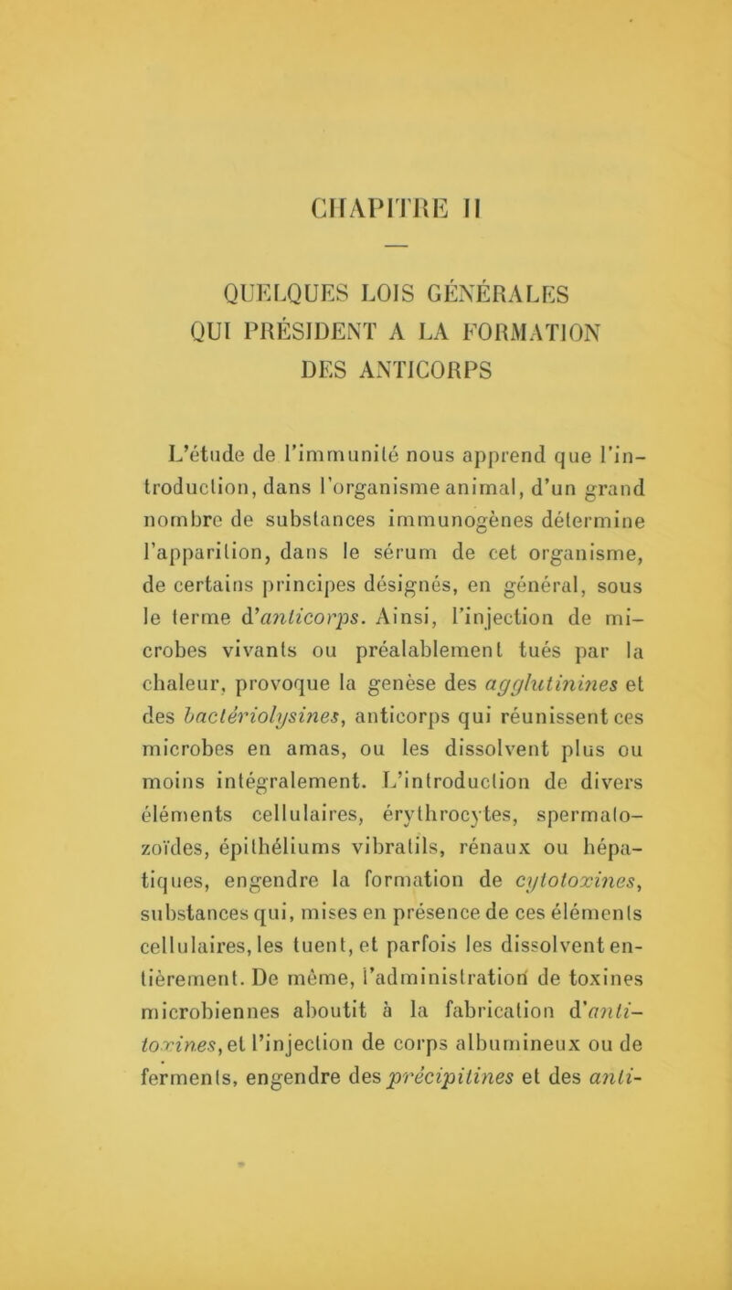 cirAPiTJUi: Il QUELQUES LOIS GÉNÉRALES QUI PRÉSIDENT A LA FORMAÏJON DES ANTICORPS L’étude de l’immunilé nous apprend que l’in- troduclion, dans l’organisme animal, d’un grand nombre de substances immunogènes détermine l’apparition, dans le sérum de cet organisme, de certains principes désignés, en général, sous le terme à\inlicorps. Ainsi, l’injection de mi- crobes vivants ou préalablement tués par la chaleur, provoque la genèse des agglutinines et des haclériolysines, anticorps qui réunissent ces microbes en amas, ou les dissolvent plus ou moins intégralement. L’introduction de divers éléments cellulaires, érythrocytes, spermato- zoïdes, épithéliums vibratils, rénaux ou hépa- tiques, engendre la formation de cytotoxines, substances qui, mises en présence de ces éléments cellulaires, les tuent, et parfois les dissolvent en- tièrement. De même, l’administration de toxines microbiennes aboutit à la fabrication à'anti- toxines,ci l’injection de corps albumineux ou de ferments, engendre précipitines et des anli-