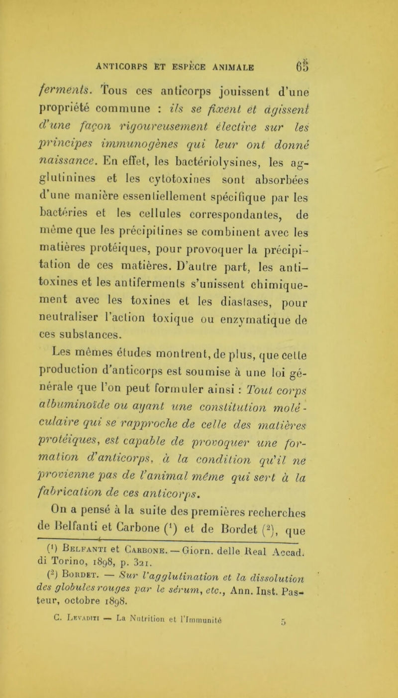 anticorps et espèce animale ferments. Tous ces anticorps jouissent d’une propriété commune : Us se fixent et agissent d’une façon rigoureusement élective sur les 2yrincipes immunogènes qui leur ont donné naissance. En efTet, les bactériolysines, les ag- glutinines et les cytotoxines sont absorbées d’une manière essenliellement spécifique par les bactéries et les cellules correspondantes, de même que les précipilines se combinent avec les matières protéiques, pour provoquer la précipi- tation de ces matières. D’autre part, les anti- toxines et les antiferments s’unissent cbimique- ment avec les toxines et les diaslases, pour neutraliser 1 action toxique ou enzymatique de ces substances. Les mêmes études montrent, de plus, que celle production d’anticorps est soumise à une loi gé- nérale que l’on peut formuler ainsi : Tout corps albuminoïde ou agant une constitution molé- culaire qui se rapproche de celle des matières proteiques, est capable de provoquer une for- mation d anticorps, à la condition qu’il ne provienne pas de Vanimal même qui sert à la fabrication de ces anticorps. On a pensé à la suite des premières recberches de Delfanti et Carbone (‘) et de Dordet (2), que (') Belfanti et Carbone. —Giorn. delle Real Accacl. di Torino, 1898, p. Zii. Bürdet. — Sur l’agglutination et la dissolution des globules rouges gar le sérum, etc., Ann. Inst. Pas- teur, octobre 1898. C. Levaditi — La Nutrition et l'rinmunitd -,
