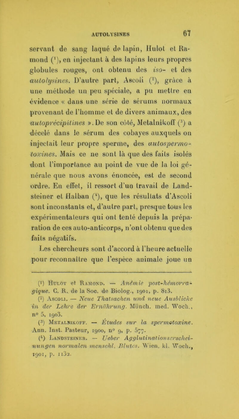 sers'ant de sang laqué do lapin, llulot et Ra- mond C)»en injectant à des lapins leurs propres globules rouges, ont obtenu des iso- et des aulohjsines. D’autre part, Ascoli (^), grâce à une méthode un peu spéciale, a pu mettre en évidence « dans une série de sérums normaux provenant de l’homme et de divers animaux, des auloprécipitines ».De son côté, Metalnikofî (^) a décelé dans le sérum des cobayes auxquels on injectait leur propre sperme, des aiitospermo- ioxines. Mais ce ne sont là que des faits isolés dont l’importance au point de vue de la loi gé- nérale que nous avons énoncée, est de second ordre. En effet, il ressort d’un travail de Land- steiner et lialban (*), que les résultats d’Ascoli sont inconstants et, d’autre part, presque tous les expérimentateurs qui ont tenté depuis la prépa- ration de ces auto-anticorps, n’ont obtenu quedes faits négatifs. Les chercheurs sont d’accord à l’heure actuelle pour reconnaître que l’espèce animale joue un (') Hulot et Ramond. — Anémie ‘post-hèmorra~ gique. C. R., de la Soc. de Biolog., 1901, p. 8i3. {-) Ascoli. — Neue Thatsachen und neue Ansblicke in der Lehre der Erndhrung. Müncli. med. Woch., n° 5, igo3. (3) Metalnikoff. — Etudes sur la spermotoæine. Ann. Inst. Pasteur, 1900, n° 9, p. .577. (D Landsteinkr. — Ueber A g glutination s crschei- nungen normalen menschl. Blutes. Wien. kl. Woch., 1901, p. IIJ2.