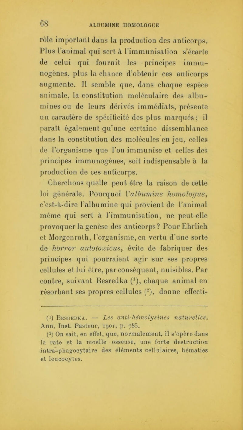 rôle imporlaiit dans la production des anticorps. Plus l’animal qui sert à l’immunisation s’écarte de celui qui fournit les principes immu- nogènes, plus la chance d’obtenir ces anticorps augmente. Il semble que, dans chaque espèce animale, la constitution moléculaire des albu- mines ou de leurs dérivés immédiats, présente un caractère de spécificité des plus marqués; il paraît également qu’une certaine dissemblance dans la constitution des molécules en jeu, celles de l’organisme que l’on immunise et celles des principes immunogènes, soit indispensable à la jiroduction de ces anticorps. Cherchons quelle peut être la raison de cette loi générale. Pourquoi Valbumine homologue, c’est-à-dire l’albumine qui provient de l’anim.al même qui sert à l’immunisation, ne peut-elle provoquer la genèse des anticorps? PourEhrlich et Morgenroth, l’organisme, en vertu d’une sorte de horror autotoxicus, évite de fabriquer des principes qui pourraient agir sur ses propres cellules et lui être, par conséquent, nuisibles. Par contre, suivant Besredka ('), chaque animal en résorbant ses propres cellules (-), donne efïecti- C) Besiiedka,. — Les ayiti-hémolysines naturelles. Ann. Inst. Pasteur, 1901, p. 780. (2) On sait, en effet, que, normalement, il s’opère dans la l’ate et la moelle osseuse, une forte destruction inlra-phagocytaire des éléments cellulaires, hématies et leucocytes.