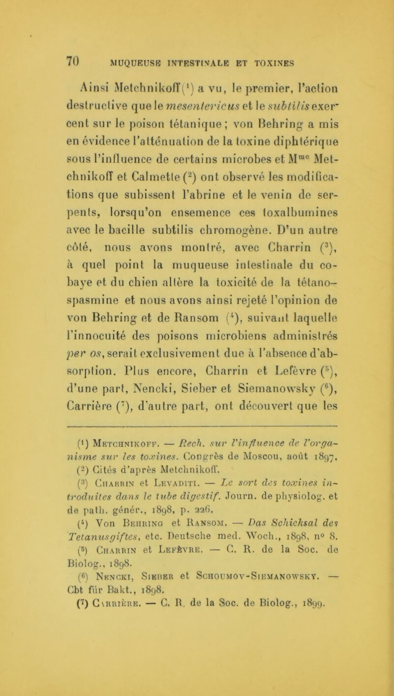 MUQUEUSB INTESTINALE ET TOXINES Ainsi iMelchnikofT(‘) a vu, le premier, l’aclion deslruclive mesentericiis Qi \&HubtiJise\Qr cent sur le poison tétanique; von Behring a mis en évidence l’atténuation de la toxine diphtérique sous l’iniluence de certains microbes et Met- chnikolT et Calmetle(^) ont observé les modilica- tions que subissent l’abrine et le venin de ser- pents, lorsqu’on ensemence ces toxalbumines avec le bacille subtilis cbromogène. D’un autre côté, nous avons montré, avec Charrin (^), à quel point la muqueuse intestinale du co- baye et du chien altère la toxicité de la tétano- spasmine et nous avons ainsi rejeté l’opinion de von Behring et de Ransom (^), suivant laquelle l’innocuité des poisons microbiens administrés per o.ç, serait exclusivement due à l’absence d’ab- sorption. Plus encore, Charrin et Lefèvre ('*), d’une part, Nencki, Sieber et Siemanowsky (®), Carrière ('), d'autre part, ont découvert que les (') Mktchnikoff. — Rech. sur l'influence de l’orga- nisme sur les toxines. Conp:i’ès de Moscou, août 1897. {-) Cités d’après Melchnikoff. (■*) CiiAHRiN et Levaditi. — Le sort des toxines in- troduites dans le tube digestif. Journ. de physiolojj. et de patli. génér., 1898, p. 226. (‘) Von Behring et Ransom. — Bas Schicksal des Telanusgifles, etc. Deutsche med. Woch., 1898, no 8. (S) Charrin et Lefèvre. — C. R. de la Soc. de Biolog., 1898. (fi) Nkncki, Sierer et Schoumov-Siemanowsky. — Cbt fur Bakt., 1898. C)G vRRiÈRE. — C. R. de la Soc. de Biolog., 1899.