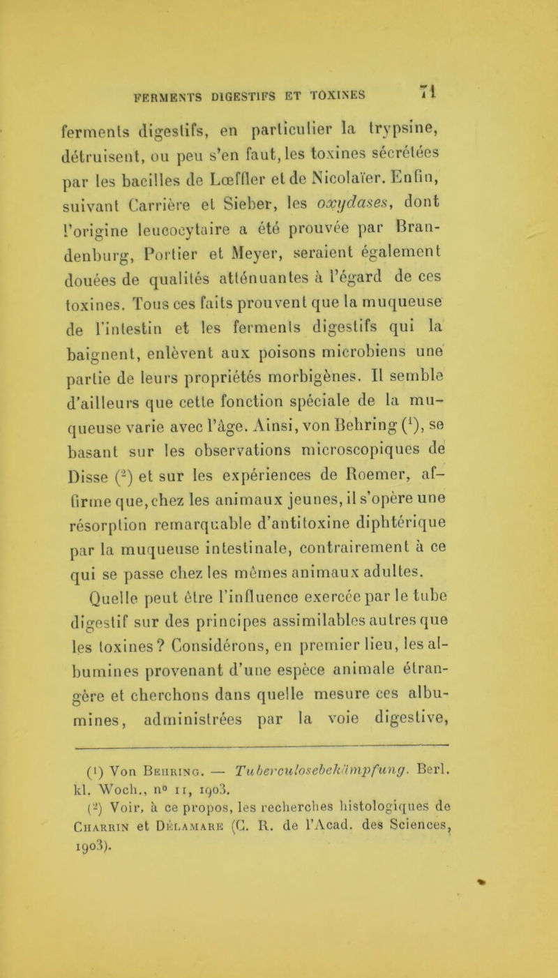 FERMENTS DIGESTIFS ET TOXINES Tl fermenls digGslifs, en particulier la trypsine, détruisent, ou peu s’en faut, les toxines sécrétées par tes bacilles de Lœfller et de Nicolaier. Enfin, siilvant Carrière et Sieber, les oxydcisôs, dont l’origine leucocytaire a été prouvée par Bran- denburg, Portier et Meyer, seraient également douées de qualités atténuantes à l’égard de ces toxines. Tous ces faits prouvent que la muqueuse de l'intestin et les ferments digestifs qui la baignent, enlèvent aux poisons microbiens une partie de leurs propriétés morbigènes. Il semble d’ailleurs que cette fonction spéciale de la mu- queuse varie avec l’âge. Ainsi, von Behring (^), se basant sur les observations microscopiques de Disse (-) et sur les expériences de Roemer, af- firme que, chez les animaux jeunes, il s’opère une résorption remarquable d’antitoxine diphtérique par la muqueuse intestinale, contrairement à ce qui se passe chez les mômes animaux adultes. Quelle peut être l’influence exercée par le tube digestif sur des principes assimilables autres que les toxines? Considérons, en premier lieu, les al- bumines provenant d’une espèce animale étran- gère et cherchons dans quelle mesure ces albu- mines, administrées par la voie digestive. (i) Von Behring. — TuhevGulosebehampfung. Berl. kl. Woch., n» II, 1903. (-) Voir, à ce propos, les rechercties liistologiques de CiiARUiN et Déla.mark (G. R. de l’Acad. des Sciences, i9o3).
