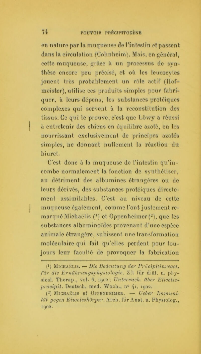 en nature par la muqueuse de l’intcslîn et passent dans la circulation (Cohnheirn). Mais, en général, cette muqueuse, grâce à un processus de syn- thèse encore peu précisé, et où les leucocytes jouent très probablement un rôle actif (llof- meister),utilise ces produits simples pour fabri- quer, à leurs dépens, les substances protéiques complexes qui servent à la reconstitution des tissus. Ce qui le prouve, c’est que Lowy a réussi à entretenir des chiens en éc[uilibre azoté, en les nourrissant exclusivement de principes azotés sinijiles, ne donnant nullement la réaction du biuret. C’est donc à la muqueuse de l’intestin qu’in- combe normalement la fonction de synthétiser, au détriment des albumines étrangères ou de leurs dérivés, des substances protéiques directe- ment assimilables. C’est au niveau de celte muqueuse également, comme l’ont justement re- marqué 3Iicha('lis (^) et Oppenheimer (2), que les substances albuminoïdes provenant d’une espèce animale étrangère, subissent une transformation moléculaire qui fait qu’elles perdent pour tou- jours leur faculté de provoquer la fabrication (b Michaklis. — Die Bedcutung der Prdcipitinreact. fur die Ernülirungsphysiologie. Zft lür diiit. u. pliy- sical. Tlierap., vol. 6, 1902; Untersuch. nber Eiweiss- pnicipil. Deutsch. nied. Woch., n° 41. 1902. (-) .Michaëlis et Oppenheimer. — Deber Immnni- lüt gegen Ehveisskürptr. Kvch. fur Anat. u. Physiolog., 1902.