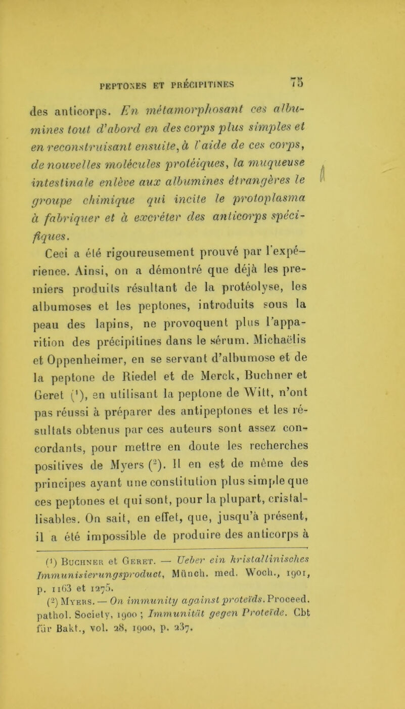 PEPTONES ET PRECIPITINES des anticorps. En métamorpJtosant ces alhu- 7nines tout d’abord en des corps plus simples et en 7'econslrîiisa?it ensuite, à l aide de ces corps, de nouvelles molécules protéiques, la 7nuqueuse intestmale enlève aux albumines étrangères le groupe chimique qui incite le protoplasma à fabriquer et à excréter des anticorps spéci- fiques. Ceci a été rigoureusement prouvé par l'expé- rience. Ainsi, on a démontré que déjà les pre- miers produits résultant de la protéolyse, les albumoses et les peptones, introduits sous ta peau des lapins, ne provoquent plus l’appa- rition des précipitines dans le sérum. Michaëlis et Oppenheimer, en se servant d’albumose et de la peptone de Riedel et de Merck, Buchner et Geret ('), en utilisant la peptone de Witt, n’ont pas réussi à préparer des antipeptones et les ré- sultats obtenus perces auteurs sont assez con- cordants, pour mettre en doute les recherches positives de Myers (-). 11 en est de môme des principes ayant une constitution plus sinqde que ces peptones et qui sont, pour la plupart, crislal- lisables. On sait, en effet, que, jusqu’à présent, il a été impossible de produire des anticorps à (') Buchner et Geret. — Uehei' ein hristallinisches Immunisierungsp)'oduct, Münch. med. \N'ocli., 19^1» p. iid3 et (-) Myers. — On immunity against proteïda. Proceed. pathol. Society, 1900 ; Immunitüt gegen Proteïde. Cbt lur Bakt., vol. 28, 1900, p. 287.