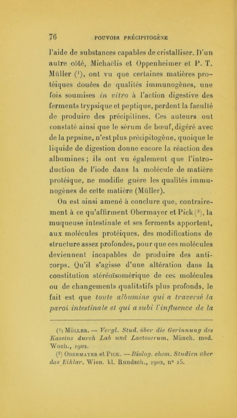 l’aide de substances caj)ables de cristalliser. D’un autre côté, iMicliaëlis et (J])penbeirner et P. T. Millier (*), ont vu que certaines matières pro- téiques (louées de qualités immunogènes, une fois soumises in vitro à l’action digestive des ferments trypsiqueet peptique, perdent la faculté de produire des précipitines. Ces auteurs ont constaté ainsi que le sérum de bœuf,digéré avec de la pepsine, n’est plus jirécipitogène, quoique le liquide de digestion donne encore la réaction des albumines; ils ont vu également que l’intro- duction de l’iode dans la molécule de matière protéique, ne modifie guère les qualités immu- nogènes de cette matière (Müller). On est ainsi amené à conclure que, contraire- ment à ce qu’affirment Obermayer et Pick(^), la muqueuse intestinale et ses ferments apportent, aux molécules protéiques, des modifications de structure assez profondes, pour que ces molécules deviennent incapables de produire des anti- corps. Qu’il s’agisse d’une altération dans la constitution stéréoïsomérique de ces molécules ou de cbangements qualitatifs plus profonds, le fait est que toute albumine qui a traversé la paroi intestinale et qui a subi l'influence de la (1) Müller.— Vergl. Stud.iiher die Gerinnung des Kaseins durch Lab und Lactosérum. Münch. ined. Woch., 1902. (2) Orermayer et Pick. —Biolog. chem. Studien über das Eihlar. Wien. kl. Rundsch., 1902, n° i5.