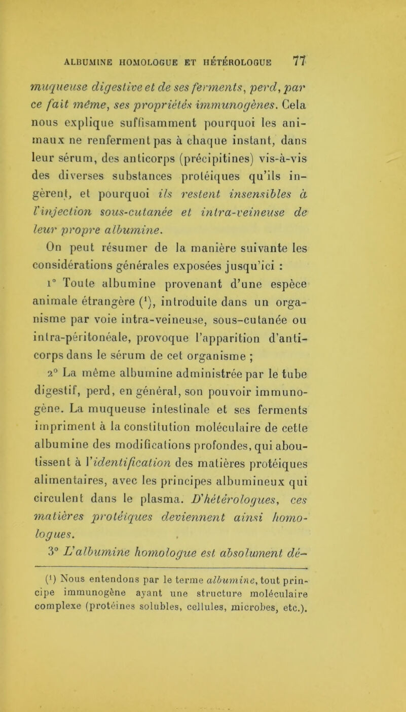 muqueuse digestive et de ses fertnents, perd, par ce fait même, ses propriétés immunogènes. Cela nous explique suflisamment pourquoi les ani- maux ne renferment pas à chaque instant, dans leur sérum, des anticorps (précipitines) vis-à-vis des diverses substances protéiques qu’ils in- gèrent, et pourquoi Us restent insensibles à ïinjection sous-cutanée et intra-veineuse de leur propre albumine. On peut résumer de la manière suivante les considérations générales exposées jusqu’ici : 1° Toute albumine provenant d’une espèce animale étrangère (‘), introduite dans un orga- nisme par voie intra-veineuse, sous-cutanée ou intra-péritonéale, provoque l’apparition d’anti- corps dans le sérum de cet organisme ; 2° La même albumine administrée par le tube digestif, perd, en général, son pouvoir immuno- gène. La muqueuse intestinale et ses ferments impriment à la constitution moléculaire de cette albumine des modifications profondes, qui abou- tissent à Videntif cation des matières protéiques alimentaires, avec les principes albumineux qui circulent dans le plasma. D'hétérologues, ces matières protéiques deviennent ainsi homo- logues. 3“ Valbumine homologue est absolument dé- (') Nous entendons par le terme albumbie, ioui prin- cipe immunogène ayant une structure moléculaire complexe (protéines solubles, cellules, microbes, etc.).