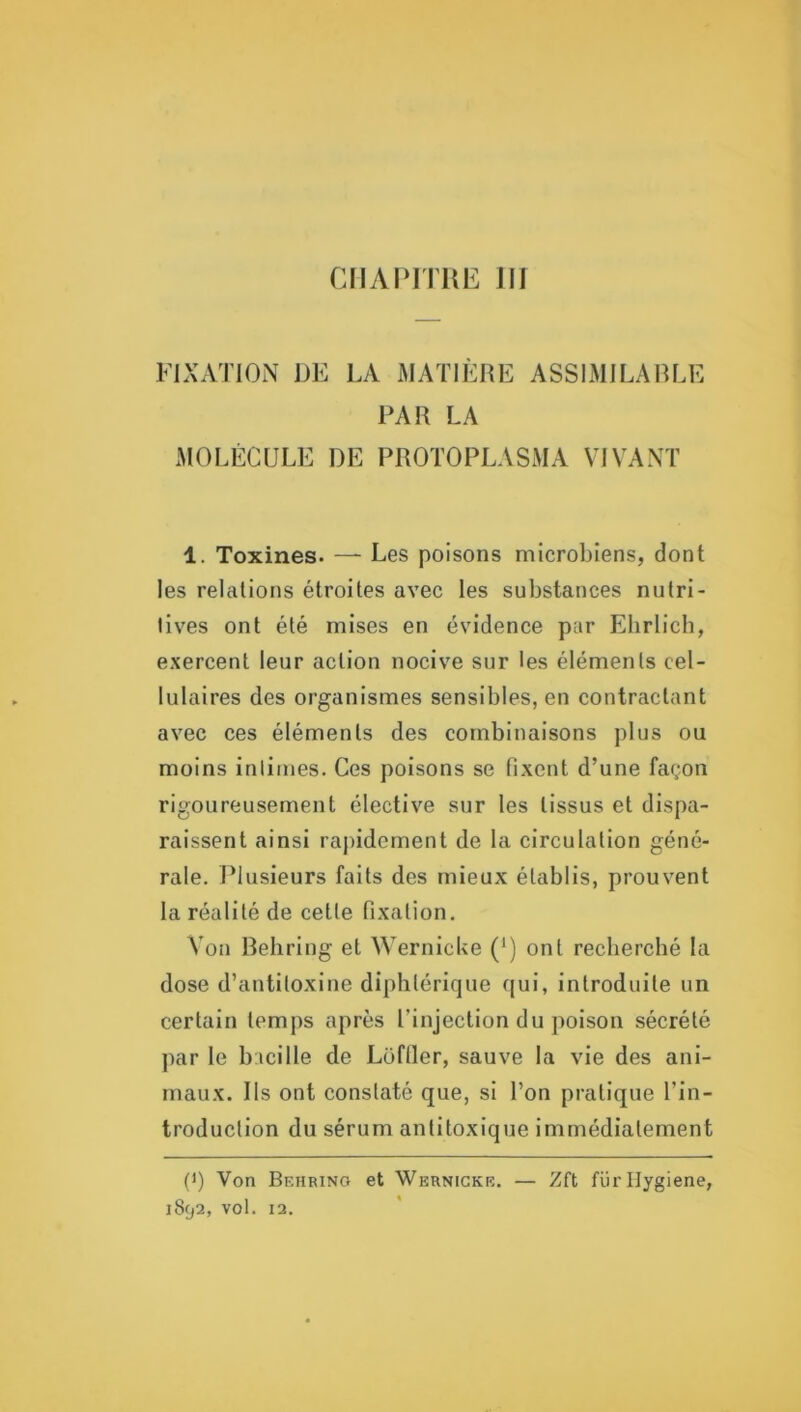 CIIAPITUE III FIXATION DE LA MATIÈRE ASSIMILABLE PAR LA MOLÉCULE DE PROTOPLASMA VIVANT 1. Toxines. —- Les poisons microbiens, dont les relations étroites avec les substances nutri- tives ont été mises en évidence par EhrIich, exercent leur action nocive sur les éléments cel- lulaires des organismes sensibles, en contractant avec ces éléments des combinaisons plus ou moins intimes. Ces poisons se fixent d’une façon rigoureusement élective sur les tissus et dispa- raissent ainsi rapidement de la circulation géné- rale. l^lusieurs faits des mieux établis, prouvent la réalité de cette fixation. Von Behring et WernicUe (‘) ont recherché la dose d’antitoxine diphtérique (|ui, introduite un certain temps après l’injection du poison sécrété par le bacille de Lofller, sauve la vie des ani- maux. Ils ont constaté que, si l’on pratique l’in- troduction du sérum antitoxique immédiatement (*) (*) Von Behring et Wernicke. — Zft fürllygiene,