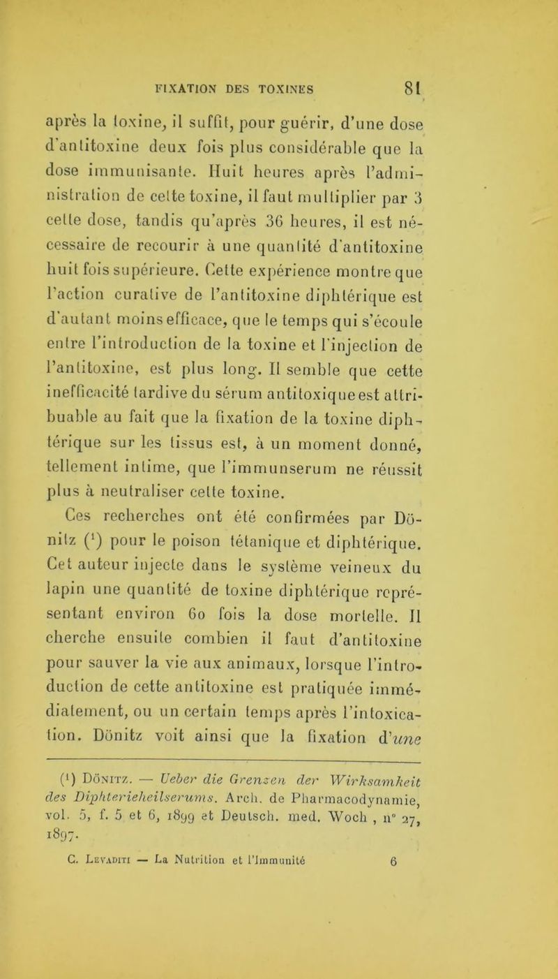 après la loxine, il suffit, pour guérir, d’une dose d'antitoxine deux fois plus considérable que la dose iininunisante. Huit heures après l’admi- nistration de cette toxine, il faut multiplier par d cette dose, tandis qu’après 3G heures, il est né- cessaire de recourir à une quantité d'antitoxine huit fois supérieure. Cette expérience montre que l’action curative de l’antitoxine diphtérique est d'autant moins efficace, que le temps qui s’écoule entre l’introduction de la toxine et l'injection de l’antitoxine, est plus long. Il semble que cette inefficacité tardive du sérum antitoxiqueest attri- buable au fait que la fixation de la toxine diph- térique sur les tissus est, à un moment donné, tellement intime, que l’immunserum ne réussit plus à neutraliser cette toxine. Ces recherches ont été confirmées par Do- nitz (*) pour le poison tétanique et diphtérique. Cet auteur injecte dans le système veineux du lapin une quantité de toxine diphtérique repré- sentant environ 6o fois la dose mortelle. Il cherche ensuite combien il faut d’antitoxine pour sauver la vie aux animaux, lorsque l’intro- duction de cette antitoxine est pratiquée immé- diatement, ou un certain temps après l’intoxica- tion. Donitz voit ainsi que la fixation d’^me (') Donitz. — Vebar die Grenzen der Wirksamheit des DipfUerieheilserums. Arch. de Pharmacodynamie, vol. 5, f. 5 et 6, 1899 Deulsch. nied. Wocli , n° 27, 1897. G. Lev.vditi — La Nutrition et l’Immunité 6