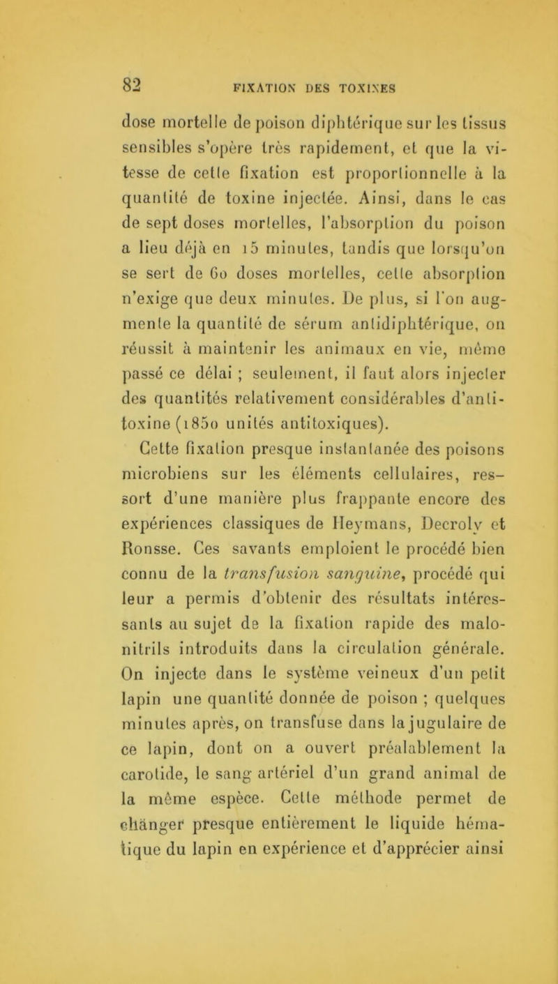 dose mortelle de poison dijilitérique sur les tissus sensibles s’o[)ère très rapidement, et que la vi- tesse de cetle fixation est proporlionnelle à la quantité de toxine injectée. Ainsi, dans le cas de sept doses mortelles, l’absorption du poison a lieu déjà en i5 minutes, tandis que lorstju’on se sert de 6o doses mortelles, cetle absorption n’exige que deux minutes. De plus, si l'on aug- mente la quantité de sérum antidiphtérique, on réussit à maintenir les animaux en vie, mémo passé ce délai ; seulement, il faut alors injecter des quantités relativement considérables d’anti- toxine (i85o unités antitoxiques). Cette fixation presque instantanée des poisons microbiens sur les éléments cellulaires, res- sort d’une manière plus frajipante encore des expériences classiques de Ileymans, Decrolv et Ronsse. Ces savants emploient le procédé bien connu de la transfusion sanguine, procédé qui leur a permis d’obtenir des résultats intéres- sants au sujet de la fixation rapide des malo- nitrils introduits dans la circulation générale. On injecte dans le système veineux d’un petit lapin une quantité donnée de poison ; quelques minutes après, on transfuse dans la jugulaire de ce lapin, dont on a ouvert préalablement la carotide, le sang artériel d’un grand animal de la même espèce. Celle méthode permet de changer presque entièrement le liquide héma- tique du lapin en expérience et d’apprécier ainsi