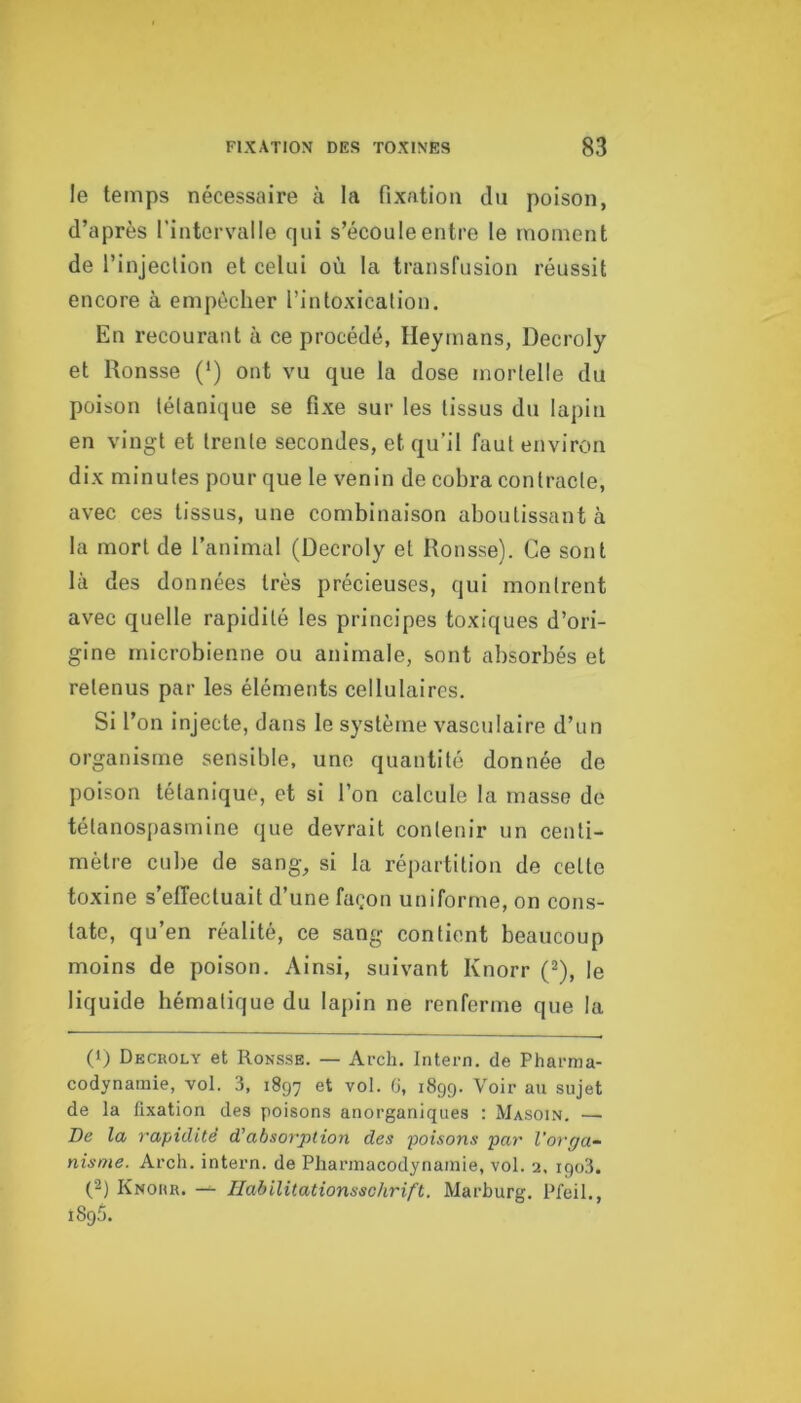 le temps nécessaire à la fixation du poison, d’après l’intervalle qui s’écoule entre le moment de l’injeclion et celui où la transfusion réussit encore à empêcher l’intoxication. En recourant à ce procédé, Heymans, Decroly et Ronsse (') ont vu que la dose mortelle du poison tétanique se fixe sur les tissus du lapin en vingt et trente secondes, et qu’il faut environ dix minutes pour que le venin de cobra contracte, avec ces tissus, une combinaison aboutissant à la mort de l’animal (Decroly et Ronsse). Ce sont là des données très précieuses, qui montrent avec quelle rapidité les principes toxiques d’ori- gine microbienne ou animale, sont absorbés et retenus par les éléments cellulaires. Si l’on injecte, dans le système vasculaire d’un organisme sensible, une quantité donnée de poison tétanique, et si l’on calcule la masse do tétanosiiasmine que devrait contenir un centi- mètre cul)e de sang, si la répartition de cette toxine s’effectuait d’une façon uniforme, on cons- tate, qu’en réalité, ce sang contient beaucoup moins de poison. Ainsi, suivant Knorr (^), le liquide hématique du lapin ne renferme que la (1) Decroly et Ronsse. — Arch. Intern. de Pharma- codynamie, vol. 3, 1897 et vol. (J, 1899. Voir au sujet de la fixation des poisons anorganiques : Masoin. — De la rapidité d’absorption des poisons par l’orga- nisme. Arch. intern. de Pharmacodynamie, vol. 2, 190.3. (2) Knohu. — Ilabilitationsschrift. Marburg. Pfeil., 1895.