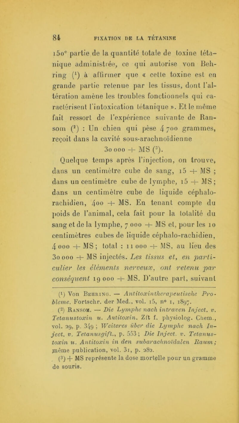 i5o® partie de la quantité totale de toxine téta- nique adniinistiée, ce qui autorise von Beh- ring (^) à aftinner que « cette toxine est eu grande jiartie retenue par les tissus, dont l’al- tération amène les troubles fonctionnels qui ca- ractérisent l'intoxication tétanique ». Et le même fait ressort de l’expérience suivante de Ran- som (®) : Un chien qui pèse 4 700 grammes, reçoit dans la cavité sous-arachnoïdienne 3o 000 H- MS ('*). Quelque temps après l’injection, on trouve, dans un centimètre cube de sang, i5 -h MS ; dans un centimètre cube de lymphe, i5 4- MS; dans un centimètre cube de liquide céphalo- rachidien, 4t>o MS. En tenant compte du }»oids de l’animal, cela fait pour la totalité du sang et de la lymphe, 7 000 -h MS et, pour les 10 centimètres cubes de liquide céphalo-rachidien, 4 000 4- MS ; total : 11 000 4- MS, au lieu des 3oooo 4- MS injectés. Les tissus et, en parti- culier les éléments nerveux, ont retenu par conséquent 19 000 4- MS. D’autre part, suivant (1) Von Behring. — Antitoxintherapeutische Pro- blème. Fortschr. der Med., vol. i.5, n» i, 1897. (2) Ran.som. — Pie Lymphe nach intraven Inject. v. Tetanustoxin u. Antitoxin. Zl't f. physiolog. Cliem., vol. 29, p. 3^9 ; Weiteres über die Lymphe nach In- ject. V. Tetanusyift., p. 553; Die Inject. v. Tetanus- toxin U. Antitoxin in den subaracknoïda,len Raum; )nème publication, vol. 3i, p. 282. (3) -j- MS représente la dose mortelle pour un gramme de souris.