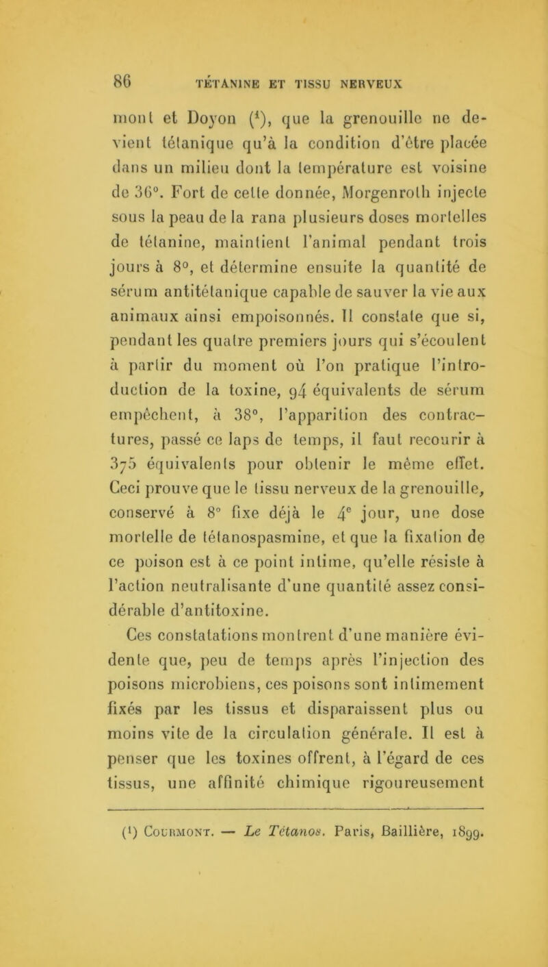 mont et Doyon (^), que la grenouille ne de- vient tétanique qu’à la condition d’être jilacée dans un milieu dont la température est voisine de 36°. Fort de cette donnée, Morgenrolh injecte sous la peau de la rana plusieurs doses mortelles de tétanine, maintient l’animal pendant trois jours à 8°, et détermine ensuite la quantité de sérum antitétanique capable de sauver la vie aux animaux ainsi empoisonnés. Il constate que si, pendant les quatre premiers jours qui s’écoulent à partir du moment où l’on pratique l’intro- duction de la toxine, g4 équivalents de sérum empêchent, à 38°, l’apparition des contrac- tures, passé ce laps de temps, il faut recourir à 3j5 équivalents pour obtenir le même effet. Ceci prouve que le tissu nerveux de la grenouille, conservé à 8° fixe déjà le 4® jour, une dose mortelle de tétanospasmine, et que la fixation de ce poison est à ce point intime, qu’elle résiste à l’action neutralisante d’une quantité assez consi- dérable d’antitoxine. Ces constatations montrent d’une manière évi- dente que, peu de temps après l’injection des poisons microbiens, ces poisons sont intimement fixés par les tissus et disparaissent plus ou moins vite de la circulation générale. Il est à penser que les toxines offrent, à l’égard de ces tissus, une affinité chimique rigoureusement (*) (*) CouimoNT. — Le Tctanon. Paris, Baillière, 1899.