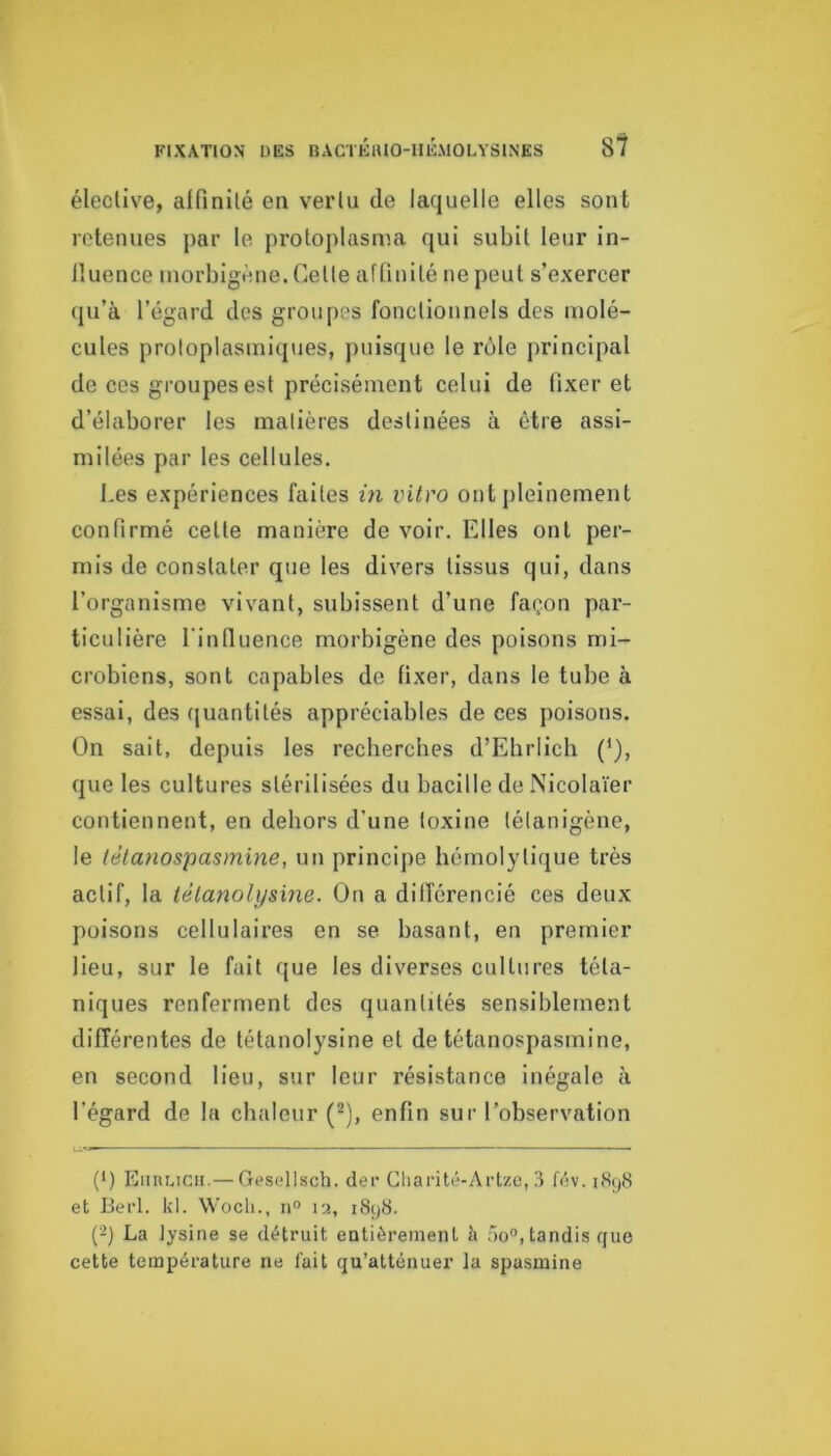 élective, alfinilé en verlu de laquelle elles sont retenues par le protoplasma qui subit leur in- lluence morbigène. Cette aftinité ne peut s’exercer qu’à l’égard des groupes fonctionnels des molé- cules protoplasmiques, puisque le rôle principal de ces groupes est précisément celui de fixer et d’élaborer les malières destinées à être assi- milées par les cellules. Les expériences faites in vitro ont pleinement confirmé celle manière de voir. Elles ont per- mis de constater que les divers tissus qui, dans l’organisme vivant, subissent d’une façon par- ticulière l'influence morbigène des poisons mi- crobiens, sont capables de fixer, dans le tube à essai, des (juantités appréciables de ces poisons. On sait, depuis les recherches d’Ebrlich (*), que les cultures stérilisées du bacille de Nicolaïer contiennent, en dehors d’une toxine lélanigène, le lélanospasmine, un principe hémolytique très actif, la ièlanolysine. On a dilTérencié ces deux poisons cellulaires en se basant, en premier lieu, sur le fait que les diverses cultures téta- niques renferment des quantités sensiblement différentes de tétanolysine et de tétanospasmine, en second lieu, sur leur résistance inégale à l’égard de la chaleur (^), enfin sur l’observation (1) EiiuLicii.— Gesellsch. der Cliarité-Artze, 3 fév. nSyS et Berl. kl. Wocli., n“ la, iStjtS. (2) La lysine se détruit, entièrement à r)o°, tandis que cette température ne lait qu’atténuer la spasmine