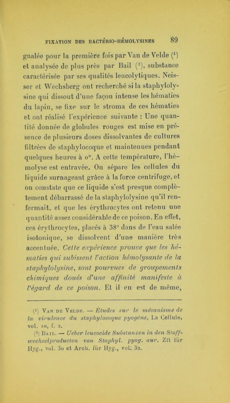 gnalée pour la première fois par Van de Velde (^) et analysée de plus près par liai! (-), substance caractérisée par ses qualités leucolytiques. Neis- ser et Wechsberg ont recherché si la stapbyloly- sine qui dissout d’une façon intense les hématies du lapin, se fixe sur le stroma de ces hématies et ont réalisé l’expérience suivante : Une quan- tité donnée de globules rouges est mise en pré- sence de plusieurs doses dissolvantes de cultures filtrées de staphylocoque et maintenues pendant quelques heures à o“. A cette température, l’hé- molyse est entravée. On sépare les cellules du liquide surnageant grâce à la force centrifuge, et on constate que ce liquide s’est presque complè- tement débarrassé de la staphylolysine qu’il ren- fermait, et que les érythrocytes ont retenu une quantité assez considérable de ce poison. En elTet, ces érvthrocytes, placés à 38° dans de l’eau salée isotoniqne, se dissolvent d’une manière très accentuée. Celte e.rpérience prouve que les hé- maties qui subissent Vaclion liémolysante de la staphjfloli/sine, sont pourvues de groupements chimiques doués d'une affinité manifeste à Végavd de ce poison. Et il en est de môme, (■) Van DR Veldk. — Etudes sur le mécanisme de la, virulence du staphylocoque pyogène., La Cellule, vol. 10, f. 2. (2) B.ml. — Ueher leucocide Subslanzen in den Sloff- iuechsel2n'oducten von Staphyl. pyog. aur. Zlt Uir Ilyg., vol. 3o et Arcli. für Ilyg., vol; 3a.