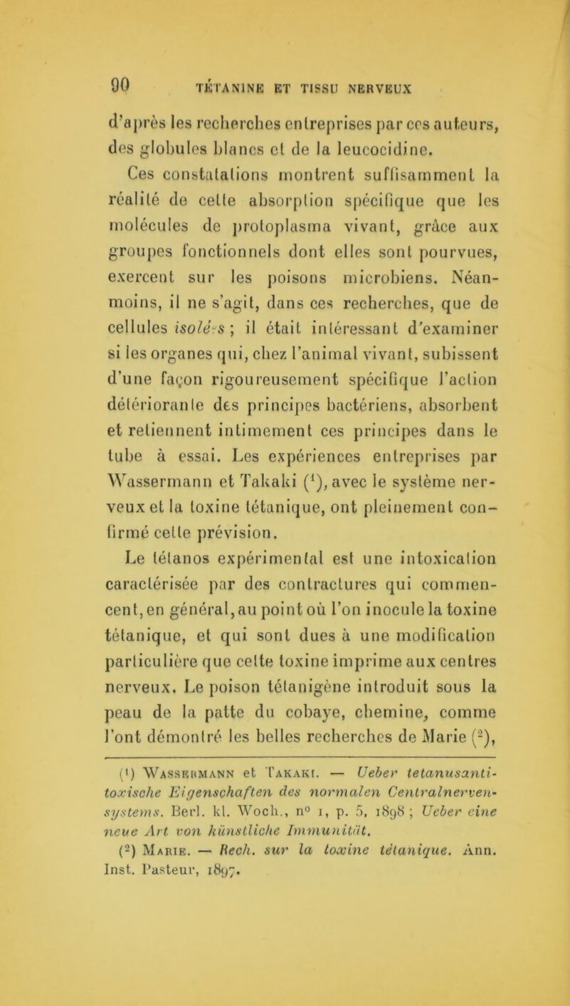(l’aj)rès les recherches enlreprises par ces auteurs, des globules blancs et de la leucocidine. Ces constatations montrent suffisamment la réalité de cette absorption spécifique que les molécules de protoplasma vivant, grâce aux groupes fonctionnels dont elles sont pourvues, exercent sur les poisons microbiens. Néan- moins, il ne s’agit, dans ces recherches, que de cellules ; il était intéressant d'examiner si les organes qui, chez l’animal vivant, subissent d’une façon rigoureusement spécifique l’action détériorante des principes bactériens, absorbent et retiennent intimement ces principes dans le tube à essai. Les expériences entreprises par Wassermann et Takaki (*), avec le système ner- veux et la toxine tétanique, ont pleinement con- firmé cette prévision. Le tétanos expérimental est une intoxication caractérisée par des contractures qui commen- cent, en général,au point où l’on inocule la toxine tétanique, et qui sont dues à une modification particulière que cette toxine imprime aux centres nerveux. Le poison lélanigène introduit sous la peau de la patte du cobaye, chemine, comme l’ont démontré les belles recherches de Marie (-), (>) Wassrumann et Takaki. — Ueber tetanusanti- toxische Eigenschaften des normalen Cenlralnerven- Systems. Berl. kl. Woch., n° i, p. .5, 1898; Ueber eine neue Art von künstliclie Immu)iitat. (2) Marie. — Hech. sur la toxine tétanique. Ann. Inst. Pasteur, 1897.