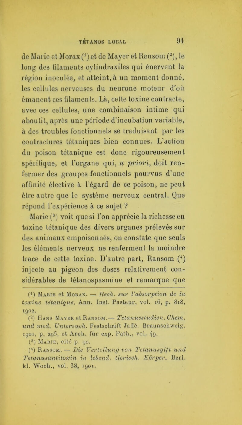 de Marie et Morax (^) et de Mayer et Ransom (^), le long des ülamenls cylindraxiles qui énervent la région inoculée, et atteint, à un moment donné, les cellules nerveuses du neurone moteur d'où émanent ces filaments. Là, cette toxine contracte, avec ces cellules, une combinaison intime qui aboutit, après une période d’incubation variable, à des troubles fonctionnels se traduisant par les contractures tétaniques bien connues. L’action du poison tétanique est donc rigoureusement spécifique, et l’organe qui, a priori, doit ren- fermer des groupes fonctionnels pourvus d’une affinité élective à l’égard de ce poison, ne peut être autre que le système nerveux central. Que répond l’expérience à ce sujet ? Marie (* *) voit que si l’on apprécie la richesse en toxine tétanique des divers organes prélevés sur des animaux empoisonnés, on constate que seuls les éléments nerveux ne renferment la moindre trace de cette toxine. D’autre part, Ransom (^) injecte au pigeon des doses relativement con- sidérables de tétanospasmine et remarque que (1) Marie et Morax. — Reoli. sur l’absorption de la toxine tétanique. Arm. Inst. Pasteur, vol. iG, p. 8i8, 1902. (-) Hans Mayer et Ransom.— Telanussludien. Chem, und ined. Unlersuch. Festschrift Jaffé. Braunsclnveig. 1901, p. 295, et Arch. für exp. Path., vol. /pj. Marie, cité p. 90. (*) Ransom. — Die Verleiluna von Tetanusgift und Telanusantitoxin in lebend. tierisch. Korper. Berl. kl. Woch., vol, 38, 1901.