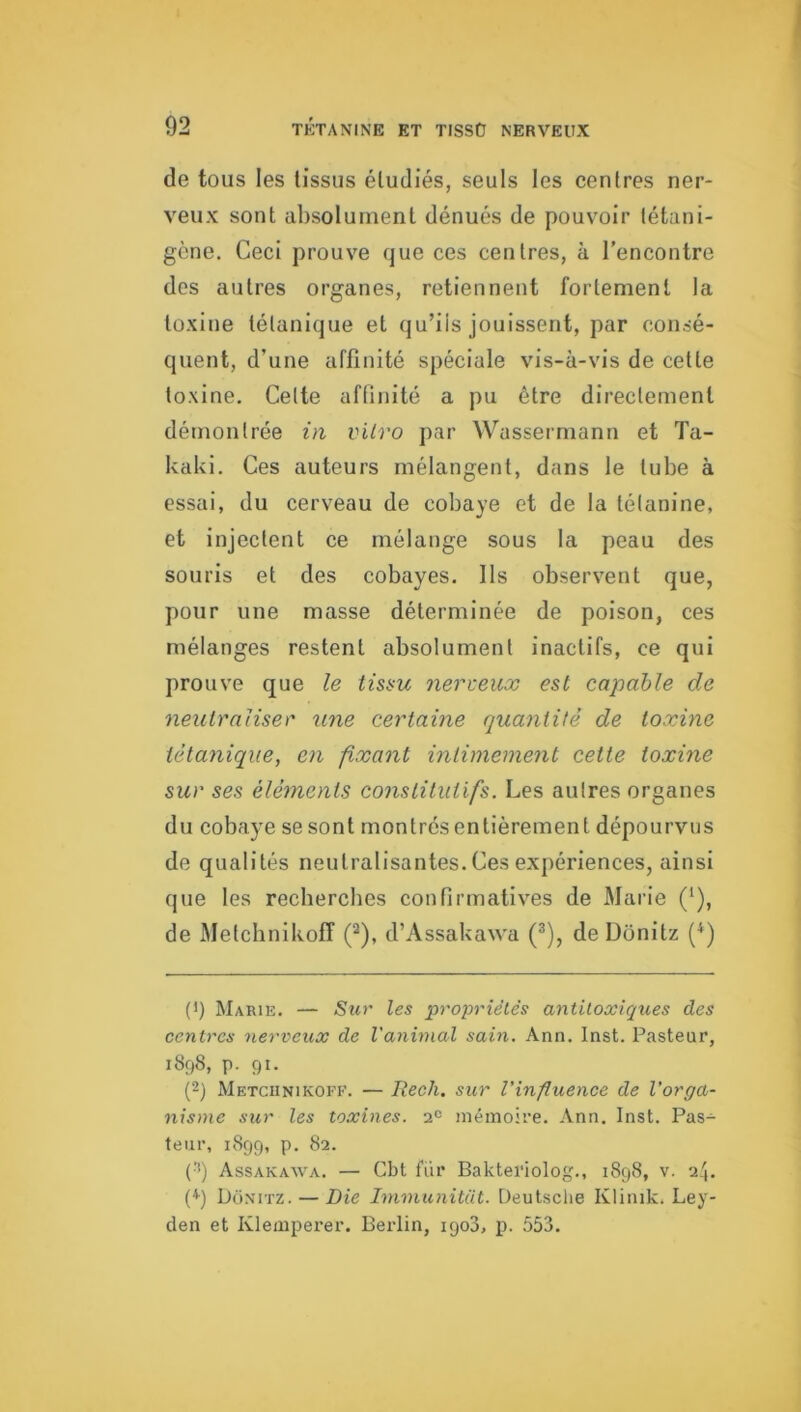 de tous les (issus étudiés, seuls les centres ner- veux sont absolument dénués de pouvoir (étani- gène. Ceci prouve que ces centres, à l'encontre des autres organes, retiennent fortement la toxine tétanique et qu’ils jouissent, par consé- quent, d’une affinité spéciale vis-à-vis de cette toxine. Celte affinité a pu être directement démontrée in vitro par Wassermann et Ta- kaki. Ces auteurs mélangent, dans le tube à essai, du cerveau de cobaye et de la lélanine, et injectent ce mélange sous la peau des souris et des cobayes, lis observent que, pour une masse déterminée de poison, ces mélanges restent absolument inactifs, ce qui prouve que le tissu nerveux est capable de neutraliser une certaine quantité de toxine tétanique, en fixant intimement cette toxine sur ses éléments constitutifs. Les autres organes du cobaye se sont montrésentièrement dépourvus de qualités neutralisantes. Ces expériences, ainsi que les rechercbes confirmatives de Marie (*), de Metchnikoff (^), d’Assakawa (®), de Donitz (^) (') Marie. — Sur les propriétés antiloxiques des centres nerveux de l'animal sain. Ann. Inst. Pasteur, 1898, p. 91. (2) Metchnikoff. — Rech. sur l'influence de l’orga- nisme sur les toxines. 2« mémoire. Ann. Inst. Pas- teur, 1899, p. 82. (^) Assakawa. — Cbt fiir Bakteriolog., 1898, v. 24. (*) Donitz. — Die Immunitüt. Deutsche Kliiiik. Ley- den et Klemperer. Berlin, igo3, p. 553.