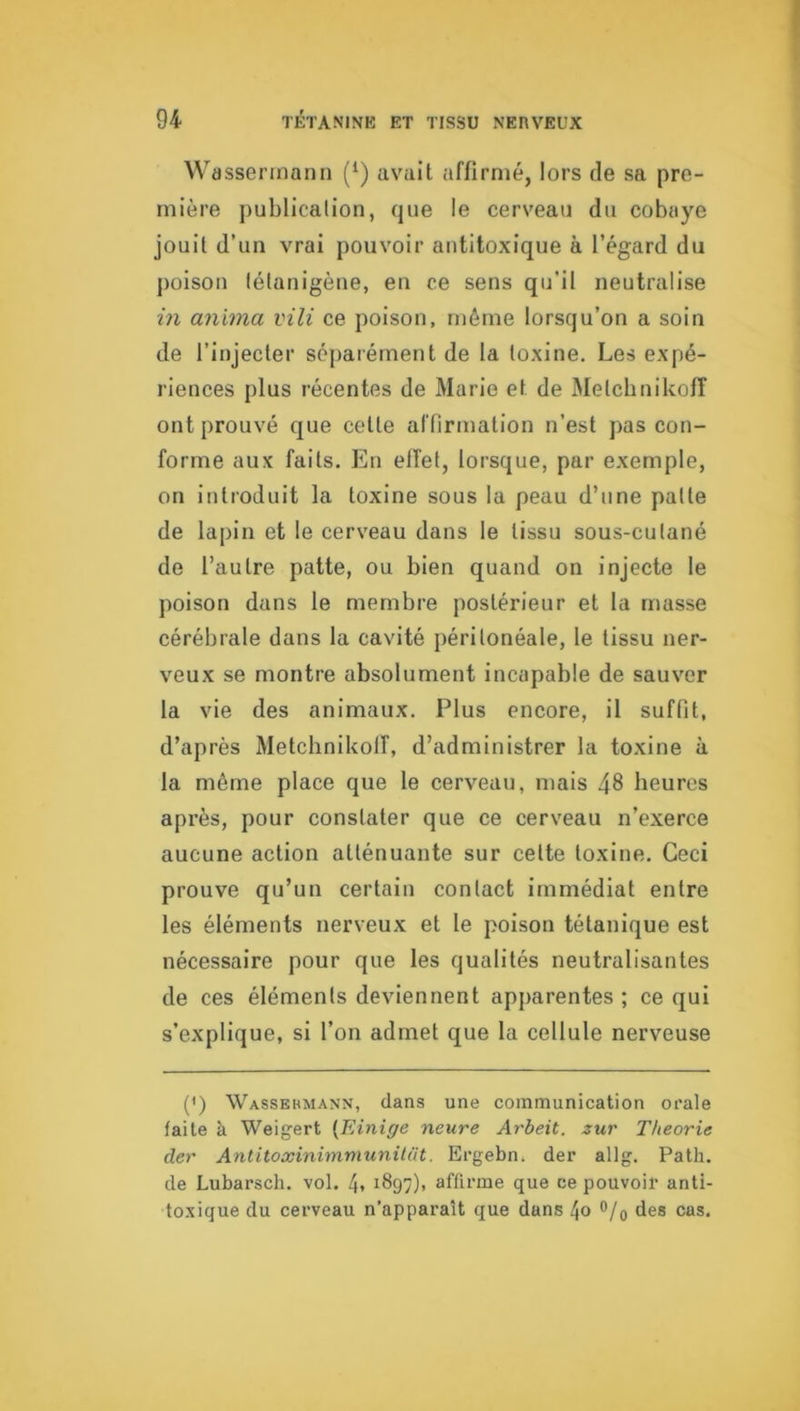 Wassermann (‘) avait affirmé, lors de sa pre- mière publicalion, que le cerveau du cobaye jouit d’un vrai pouvoir autitoxique à l’égard du poison (élanigèue, en ce sens qu’il neutralise in anima vili ce poison, même lorsqu’on a soin de l’injecter séparément de la toxine. Les expé- riences plus récentes de Marie et de Melcbnikolî ont prouvé que cette affirmation n’est pas con- forme aux faits. Eu effet, lorsque, par exemple, on introduit la toxine sous la peau d’une patte de lapin et le cerveau dans le tissu sous-cutané de l’autre patte, ou bien quand on injecte le poison dans le membre postérieur et la niasse cérébrale dans la cavité péritonéale, le tissu ner- veux se montre absolument incapable de sauver la vie des animaux. Plus encore, il suffit, d’après Metchnikolî, d’administrer la toxine à la même place que le cerveau, mais 48 heures après, pour constater que ce cerveau n’exerce aucune action atténuante sur cette toxine. Ceci prouve qu’un certain contact immédiat entre les éléments nerveux et le poison tétanique est nécessaire pour que les qualités neutralisantes de ces éléments deviennent apjiarentes ; ce qui s’explique, si l’on admet que la cellule nerveuse (') Wassehmann, dans une communication orale faite à Weigert {Einige neuve Arbeit. sur Théorie der Antitoxinimmunilüt. Ergebn. der allg. Path. de Lubarsch. vol. 4* 1897), affirme que ce pouvoir anti- toxique du cerveau n’apparaît que dans 4o ®/o des cas.
