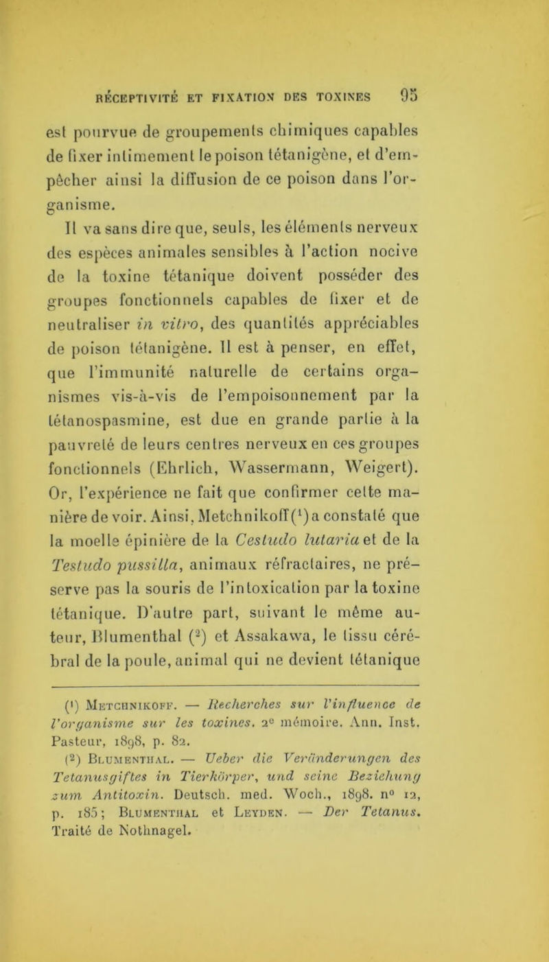 est pourvue de groupements chimiques capaliles de fixer intimement le poison tétanigùne, et d’em- pêcher ainsi la diiïusion de ce poison dans l’or- ganisme. Il va sans dire que, seuls, les éléments nerveux des espèces animales sensibles à l’action nocive de la toxine tétanique doivent posséder des groupes fonctionnels capables de (ixer et de neutraliser in vitro, des quantités appréciables de poison tétanigène. Il est à penser, en effet, que l’immunité naturelle de certains orga- nismes vis-à-vis de l’empoisonnement par la tétanospasmine, est due en grande partie à la pauvreté de leurs centres nerveux en ces groupes fonctionnels (Ebrlicb, Wassermann, Weigert). Or, l’expérience ne fait que confirmer celte ma- nière de voir. Ainsi, Metchnikoff(‘)a constaté que la moelle épinière de la Cesliido lutariaeX de la TeHudo pussULa, animaux réfractaires, ne pré- serve pas la souris de l’intoxication par la toxine tétanique. D’autre part, suivant le même au- teur, Dlumenthal (■) et Assakawa, le tissu céré- bral de la poule, animal qui ne devient tétanique (1) Metchnikoff. — Recherches sur Vin fluence de Voryanisme sur tes toxines. mémoire. Ann. Inst. Pasteur, 1898, p. 82. (2) Blumenthai.. — Ueber die Vernnderunyen des Tetanusyiftes in l'ierhorper, und seine Beziehuny zum Antitoxin. Deutsch. med. Wocli., 1898. n° 12, p. i85 ; Blumentiial et Leyden. — JDer Tetanus. Traité de Nothnagel.