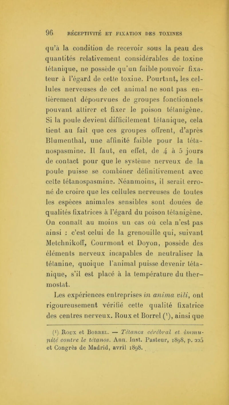 qu’ù la condition de recevoir sous la peau des quantités relativement considérables de toxine tétanique, ne possède qu’un faible pouvoir fixa- teur à l’égard de cette toxine, l^ourtant, les cel- lules nerveuses de cet animal ne sont pas en- tièrement dépourvues de groupes fonctionnels pouvant attirer et fixer le poison tétanigène. Si la poule devient difficilement tétanique, cela tient au fait que ces groupes offrent, d’après Iflumenlbal, une affinité faible pour la téta- nosjiasmine. Il faut, en effet, de 4 à 5 jours de contact pour que le système nerveux de la poule puisse se combiner définitivement avec cette tétanospasmins. Néanmoins, il serait erro- né de croire que les cellules nerveuses de toutes les espèces animales sensibles sont douées de qualités fixatrices à l’égard du poison tétanigène. Ün connaît au moins un cas où cela n’est pas ainsi : c’est celui de la grenouille qui, suivant Metcbnikoff, Courmont et Doyon, possède des éléments nerveux incapables de neutraliser la tétanine, quoique l’animal puisse devenir téta- nique, s’il est placé à la température du ther- mostat. Les expériences entreprises in anima vili, ont rigoureusement vérifié cette qualité fixatrice des centres nerveux. Roux et Borrel (’), ainsi que (1) Roux et Borrel. — Tétanos cérébral et immu- nité contre le tétanos. Ann. Inst. Pasteur, 1898, p. 22Ü et Congrès de Madrid, avril i8g8. ,