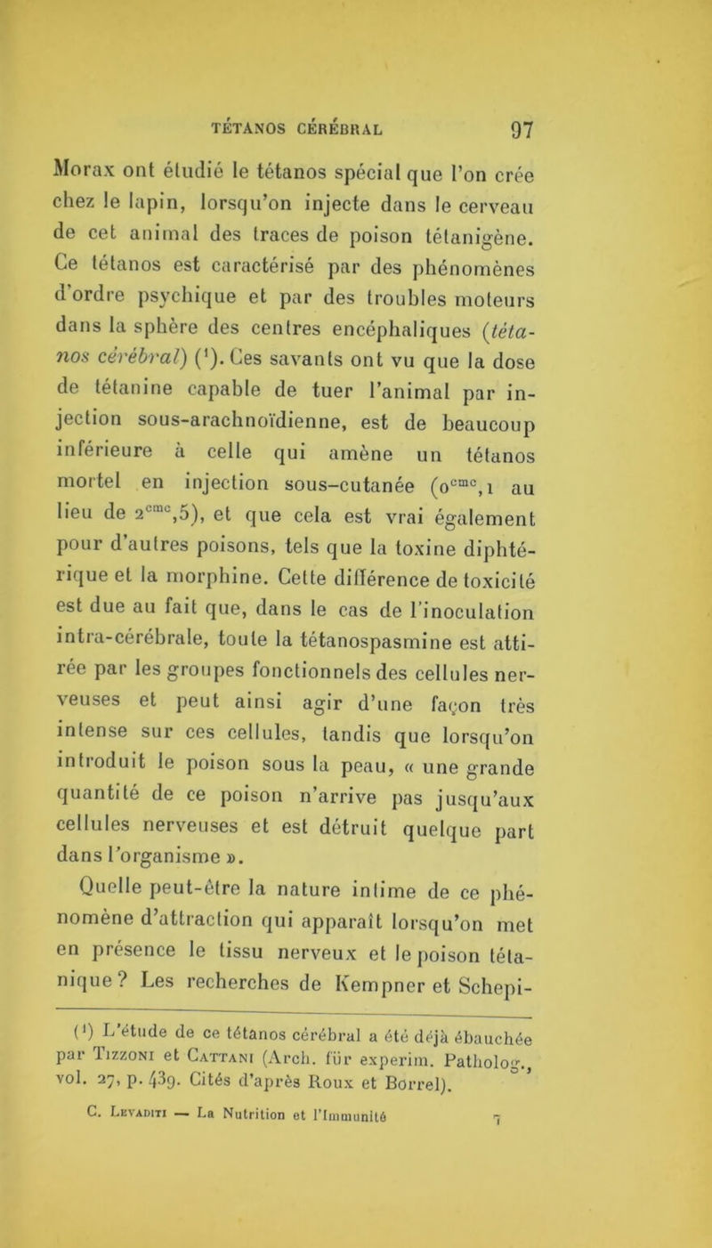 Morax ont étudié le tétanos spécial que l’on crée chez le lapin, lorsqu’on injecte dans le cerveau de cet animal des traces de poison tétanigène. Ce tétanos est caractérisé par des phénomènes d’ordre psychique et par des troubles moteurs dans la sphère des centres encéphaliques {téta- nos cérébral) (').Ces savants ont vu que la dose de tétanine capable de tuer l’animal par in- jection sous-arachnoidienne, est de beaucoup inférieure à celle qui amène un tétanos mortel en injection sous-cutanée au lieu de 5), et que cela est vrai également pour d’autres poisons, tels que la toxine diphté- rique et la morphine. Cette différence de toxicité est due au fait que, dans le cas de l’inoculation intra-cérébrale, toute la tétanospasmine est atti- rée par les groupes fonctionnels des cellules ner- veuses et peut ainsi agir d’une façon très intense sur ces cellules, tandis que lorsqu’on introduit le poison sous la peau, « une grande quantité de ce poison n’arrive pas jusqu’aux cellules nerveuses et est détruit quelque part dans l’organisme ». Quelle peut-être la nature intime de ce phé- nomène d’attraction qui apparaît lorsqu’on met en présence le tissu nerveux et le poison téta- nique? Les recherches de Kempner et Schepi- (>) L’étude de ce tétanos cérébral a été déjà ébauchée par lizzoNi et Cattani (Arcb. für experini. Patliolo’. vol. 27, p. 439. Cités d’après Roux et Borrel). G. Levaditi — La Nutrition ot l’Immunité T