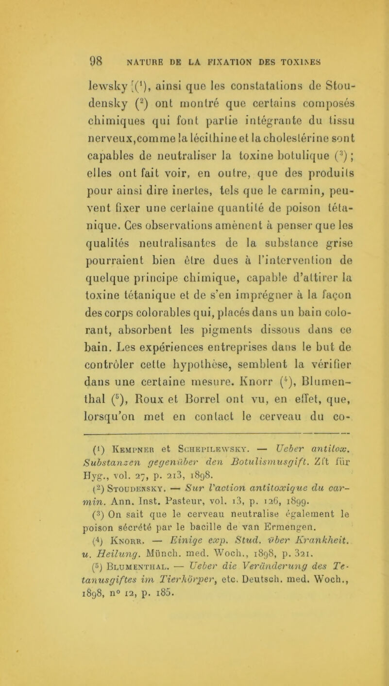 lewslcy [(*), ainsi que les constatations de Stou- densUy (“) ont montré que certains composés chimiques qui font partie intégrante du tissu nerveux,comme la lécithineet lacholestérine sont capables de neutraliser la toxine botulique (^) ; elles ont fait voir, en outre, que des produits pour ainsi dire inertes, tels que le carmin, peu- vent fixer une certaine quantité de poison téta- nique. Ces observations amènent à penser que les qualités neutralisantes de la substance grise pourraient bien être dues à l’intervention de quelque principe chimique, capable d’attirer la toxine tétanique et de s’en imprégner à la façon des corps colorables qui, placés dans un bain colo- rant, absorbent les pigments dissous dans ce bain. Les expériences entreprises dans le but de contrôler cette hypothèse, semblent la vérifier dans une certaine mesure. Knorr (^), Blumen- thal (®), Roux et Borrel ont vu, en elfet, que, lorsqu’on met en contact le cerveau du co- (t) Kempner et SciiEpiLEWSKY. — Ueber antitox. Substanzen gegeniiber den Botulismusgift. Zft fur Hyg., vol. 27, p. 2i3, 1898. (-) Stoudensky. — Sur l'action antitoxique du car- min. Ann. Inst. Pasteur, vol. i3, p. 126, 1899. (3) On sait que le cerveau neutralise également le poison sécrété par le bacille de van Ermengen. ('*) Knorr. — Einige exp. Sttid. vber Krankheit. U. Heilung. Münch. nied. Woch., 1898, p. 32i. (5) Blumenthal. — TJeber die Veründerung des Te- tanusgiftes im Tierhorper, etc. Deutscb. ined. Woch., 1898, n° X2, p. i85.