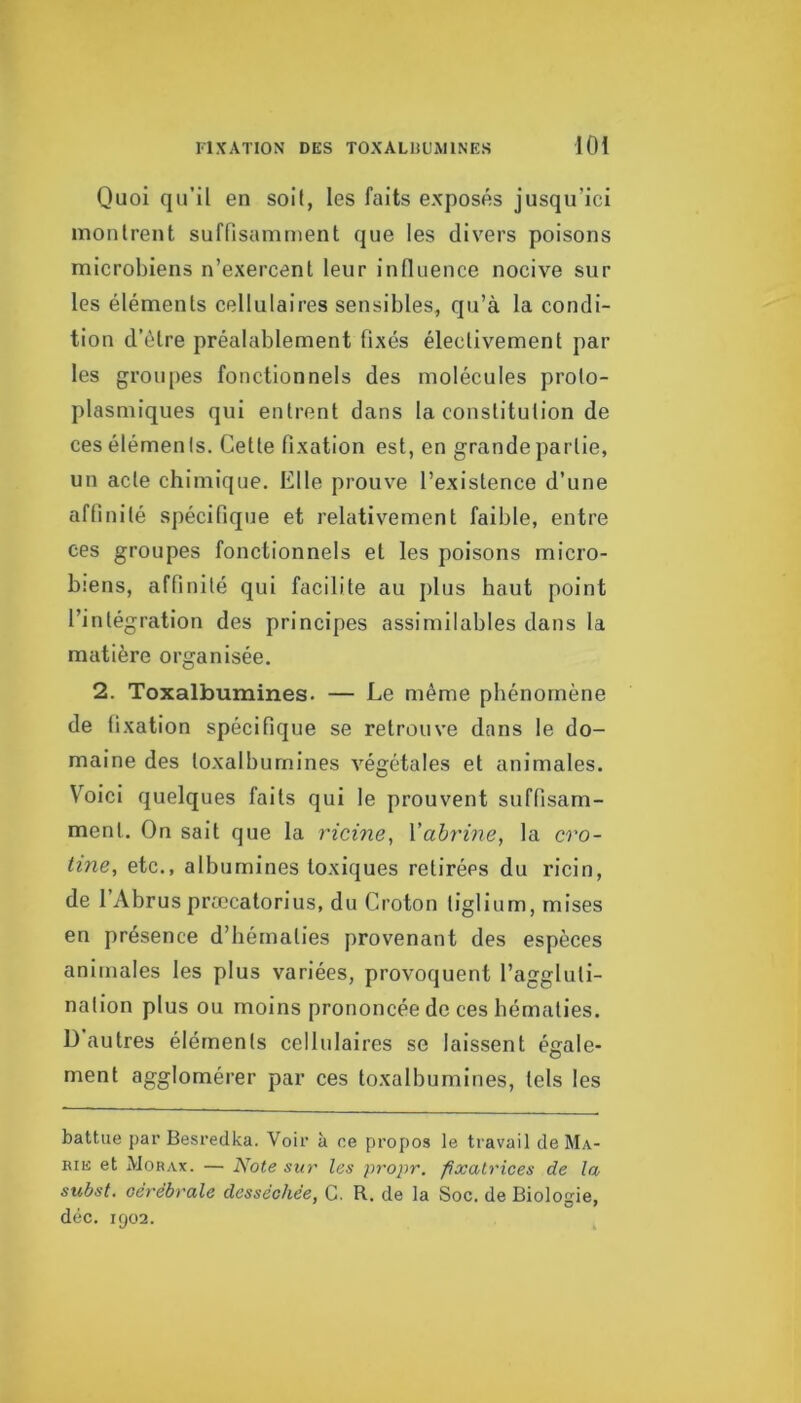 Quoi qu'il en soit, les faits exposés jusqu’ici inoiitrent suffisamment que les divers poisons microbiens n’exercent leur inOuence nocive sur les éléments cellulaires sensibles, qu’à la condi- tion d’étre préalablement fixés électivement par les groupes fonctionnels des molécules proto- plasmiques qui entrent dans la constitution de ces éléments. Cette fixation est, en grande partie, un acte chimique. Elle prouve l’existence d’une affinité spécifique et relativement faible, entre ces groupes fonctionnels et les poisons micro- biens, affinité qui facilite au plus haut point l’intégration des principes assimilables dans la matière organisée. 2. Toxalbumines. — Le même phénomène de fixation spécifique se retrouve dans le do- maine des toxalbumines végétales et animales. V'^oicl quelques faits qui le prouvent suffisam- ment. On sait que la ricine, Xahrine, la cro- tine, etc., albumines toxiques retirées du ricin, de l’Abrus præcatorius, du Croton tiglium, mises en présence d’hématies provenant des espèces animales les plus variées, provoquent l’aggluti- nation plus ou moins prononcée de ces hématies, ü autres éléments cellulaires se laissent égale- ment agglomérer par ces toxalbumines, tels les battue par Besredka. Voir à ce propos le travail de Ma- rie et Morax. — Note sur les propr. fixatrices de la subst. cérébrale desséchée, G. R. de la Soc. de Biologie, déc. 1902.