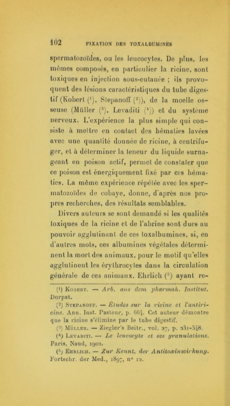 spermatozoïdes, ou les leucocytes. De plus, les mêmes composés, en particulier la riciue, sont toxiques en injoclion sous-culnnée ; ils provo- quent des lésions caractéristiques du tube diges- tif (Kobert ('), Slejianolf (-)), de la moelle os- seuse (Millier (^), Levaditi (*)) et du système nerveux. L’expérience la plus simple qui con- siste à meltre en contact des hématies lavées avec une quantité donnée de rlcine, à centrifu- ger, et à déterminer la teneur du liquide surna- geant en poison actif, permet de constater que ce poison est énergiquement fixé par ces héma- ties. La môme expérience répétée avec les sper- matozoïdes de cobaye, donne, d'après nos pro- pres recherches, des résultats semblables. Divers auteurs se sont demandé si les qualités toxiques de la ricine et de l’abrine sont dues au pouvoir agglutinant de ces toxalbumines, si, en d’autres mots, ces albumines végétales détermi- nent la mort des animaux, j)our le motif qu’elles agglutinent les érythrocytes dans la circulation générale de ces animaux. Elirlicb (“) ayant re- (•) Kouert. — Arb. aus devi pharmak. Jnstilut, Dorpat. (‘-) Stkpanoff. — Éludes sur la ricine et Vatitiri- cine. Ann. Inst. Pasleiu’, p. 66'|. Cet auteur démontre que la ricine s’climine par le tube digestif. (•>) Müi.i.ek. — Ziegler's Beitr., vol. 27, p. 23i-3/j8. (^) Levaditi. — Le leucocyte et ses granulations. Paris, Naud, 1902. (»; Eiiri.icii. — Zur Kennt. der Antitoxinivirhxing. Fortschr. der Med., 1897, n° 12.
