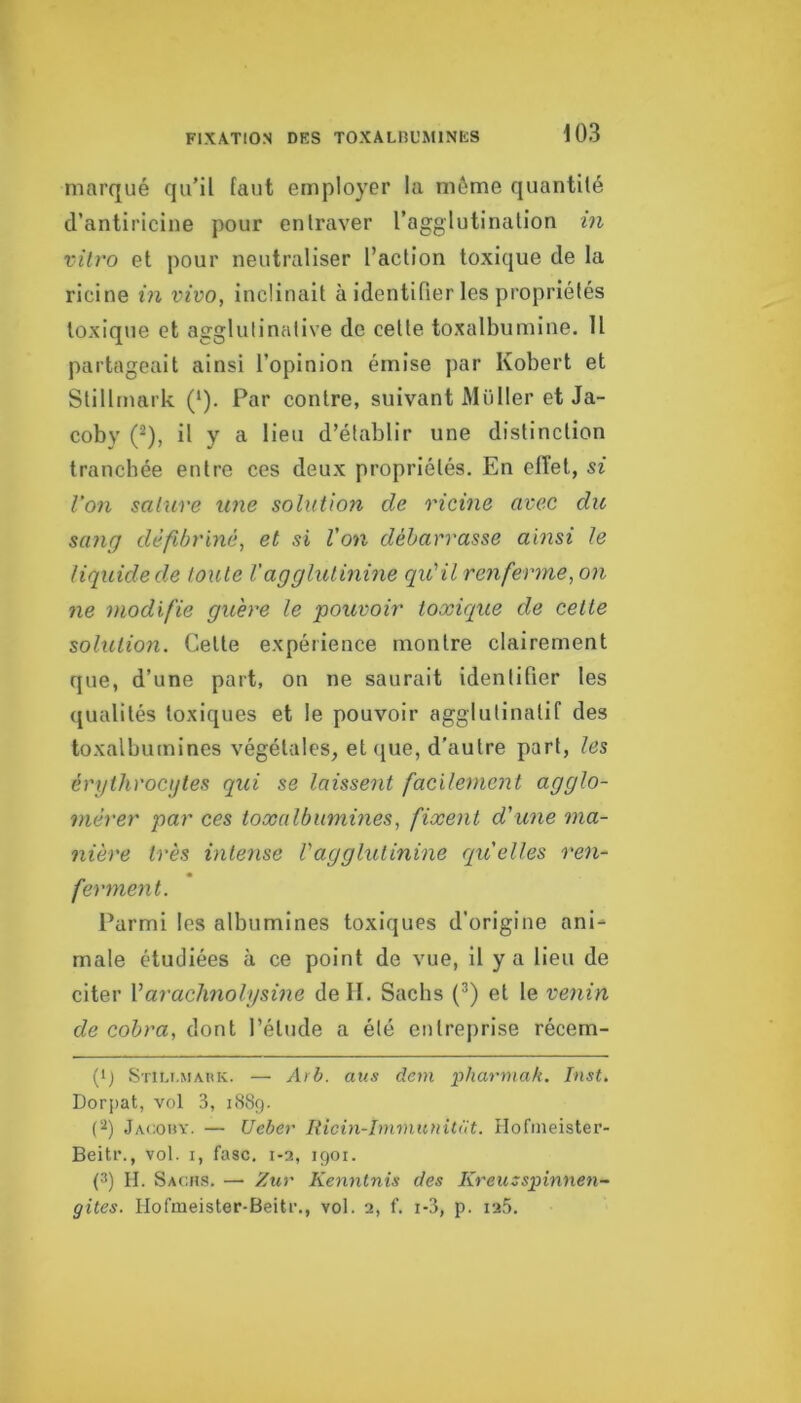 marqué qu’il faut employer la môme quantité d’antiricine pour entraver l’agglutination in vitro et pour neutraliser l’action toxique de la ricine m vivo, inclinait à identifier les propriétés toxique et agglulinative de cette toxalbumine. Il partageait ainsi l’opinion émise jiar Kobert et Slillrnark (*). Par contre, suivant Muller et Ja- coby (^), il y a lieu d’établir une distinction tranchée entre ces deux propriétés. En elîet, si l'o7i salure une solutio)i de ricine avec du sa7ig défibriné, et si l’on débarrasse ainsi le liquide de toute Vagglutinine qu'il renferme, on ne modifie guère le pouvoir toxique de celle solution. Celte expérience montre clairement que, d’une part, on ne saurait identifier les qualités toxiques et le pouvoir agglutinatif des toxalbumines végétales, et ([ue, d’autre part, les érythrocgles qui se laissent facilement agglo- mérer par ces toxalbumines, fixent d'une ma- nière très inleoise l'agglutinine qu'elles ren- fer nient. Parmi les albumines toxiques d’origine ani- male étudiées à ce point de vue, il y a lieu de citer Varachnobjsine de H. Sacbs f) et le venin de cobra, dont l’étude a été entreprise récem- (ij Stiu.mahk. — Arb. ans dem pharniak. Inst. Dorj)at, vol 3, 1889. ('■^) Jaoohy. — Ueber Ricin-Immunilüt. Ilofineister- Beitr., vol. i, fasc. 1-2, 1901. (3) II. Sachs. — Zur Kenntnis des Kreu:spinnen~ gites. Hofmeister-Beitr., vol. 2, f. i-3, p. i25.