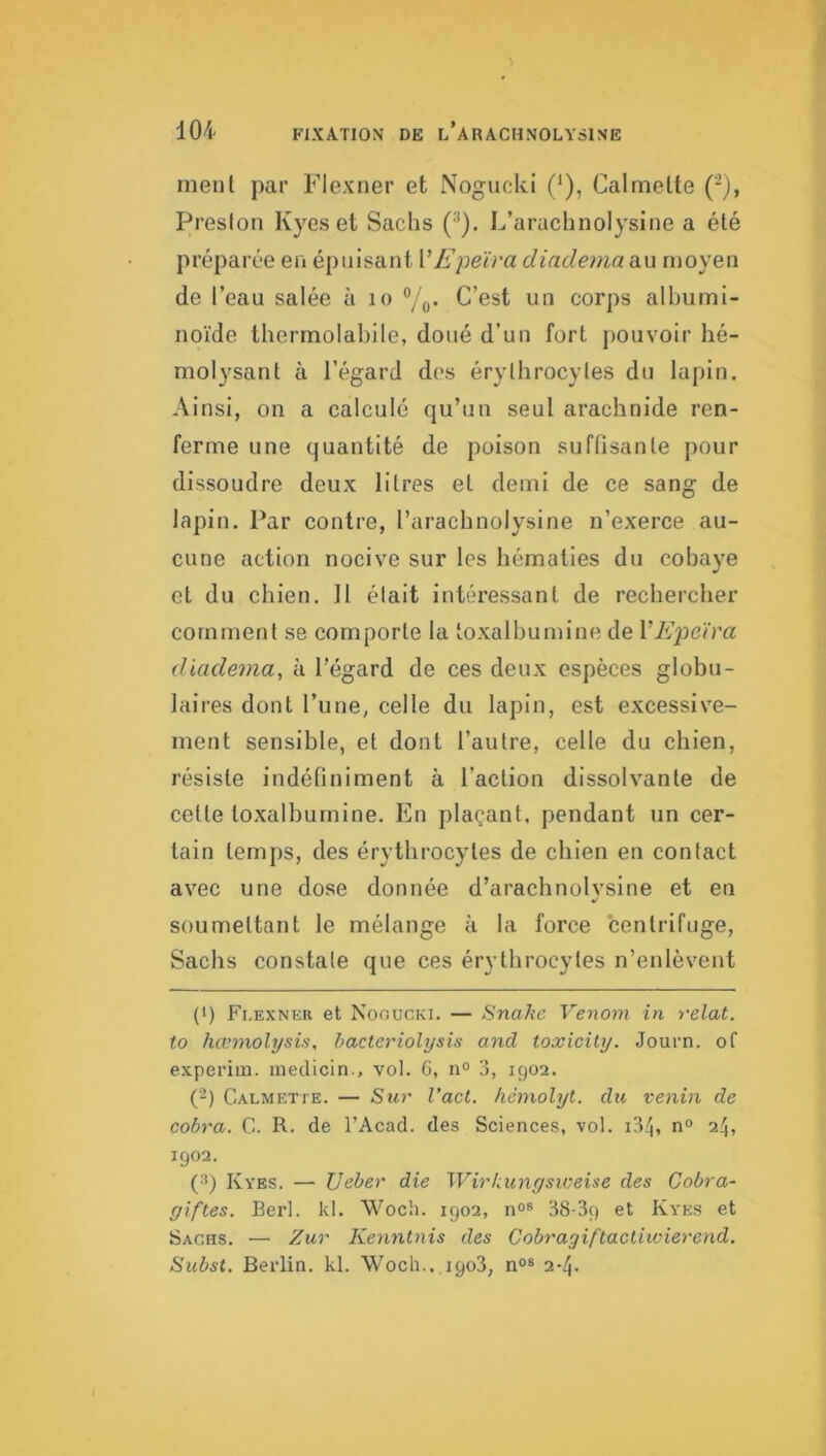 ment par Flexner et Nogucki (*), Calmelte ('^), Preslon Kyes et Sachs (^). L’arachnolysine a été préparée en épuisant VEpeïra diadematm moyen de l’eau salée à lo ®/q. C’est un corps albumi- noïde thermolabile, doué d’un fort j)ouvoir hé- molysant à l’égard des érylhrocyles du lapin. Ainsi, on a calculé qu’un seul arachnide ren- ferme une quantité de poison suffisante pour dissoudre deux litres et demi de ce sang de lapin. Par contre, l’arachnolysine n’exerce au- cune action nocive sur les hématies du cobaye et du chien. Il était intéressant de rechercher comment se comporte la loxalhumine de VE'peïra diadema, à l’égard de ces deux espèces globu- laires dont l’une, celle du lapin, est excessive- ment sensible, et dont l’autre, celle du chien, résiste indéfiniment à l’action dissolvante de cette toxalbumine. En plaçant, pendant un cer- tain temps, des érythrocytes de chien en contact avec une dose donnée d’araclinolvsine et en %/ soumettant le mélange à la force centrifuge, Sachs constate que ces érythrocytes n’enlèvent (>) Fi.exner et Nooucki. — Snake Venom in relat. to hœmolysis, bacte^nolysis and toxicily. Journ. of experim. inedicin., vol. G, n° 3, 1902. (2) Calmette. — Sur Vaci. hcmolyt. du venin de cobra. G. R. de l’Acad. des Sciences, vol. i34, n° 24, 1902. (■*) Kyes. — Ueber die Wirkungsweise des Cobra- giftes. Berl. kl. Woch. 1902, 38-39 Kyes et Sachs. — Zur Kenntnis des Cobragiftacliivierend, Subst. Berlin, kl. Wocli.. 1908, n°« 2-4.