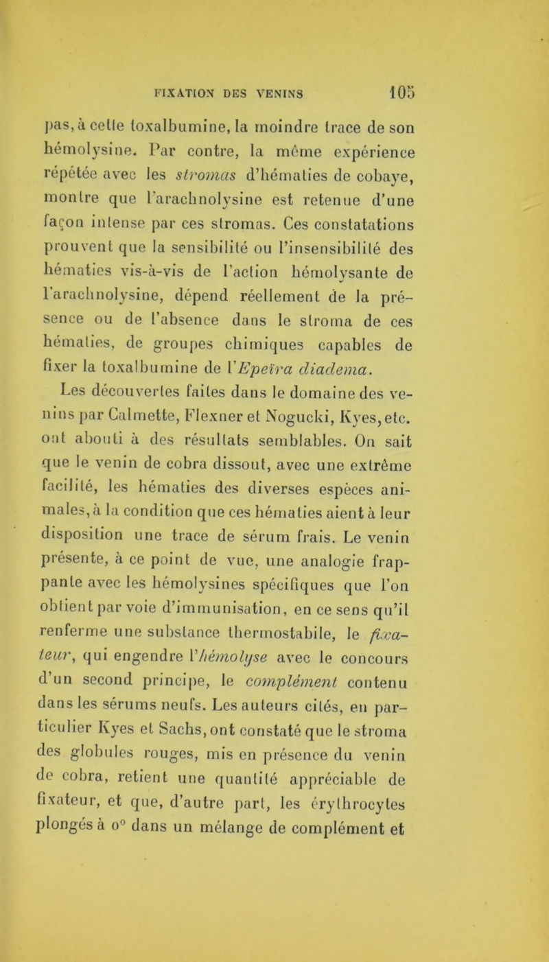 pas, à celle loxalbuniine, la moindre trace de son hémolysine. Par contre, la même expérience répétée avec les stromas d’hématies de cobaye, montre que l’arachnolysine est retenue d’une façon intense par ces stromas. Ces constatations prouvent que la sensibilité ou l’insensibilité des hématies vis-à-vis de l’action hémolvsante de 1 arachnolysine, dépend réellement de la pré- sence ou de l’absence dans le stroma de ces hématies, de groupes chimiques capables de fixer la toxalbumine de VEpeïra diadema. Les découvertes faites dans le domaine des ve- nins ]>ar Calmette, Flexner et Nogucki, Kyes,etc. ont abouti à des résultats semblables. On sait que le venin de cobra dissout, avec une extrême facilité, les hématies des diverses espèces ani- males, a la condition que ces hématies aient à leur disposition une trace de sérum frais. Le venin présente, à ce point de vue, une analogie frap- pante avec les hémolysines spécifiques que l’on obtient par voie d’immunisation, en ce sens qu’il renferme une substance Iherrnostabile, le fixa- teur, qui engendre Vhémohjse avec le concours d’un second principe, le complément contenu dans les sérums neufs. Les auteurs cités, eu par- ticulier Kyes et Sachs, ont constaté que le stroma des globules rouges, mis en présence du venin de cobra, retient une quantité appréciable de fixateur, et que, d’autre part, les érythrocytes plongés à o'’ dans un mélange de complément et