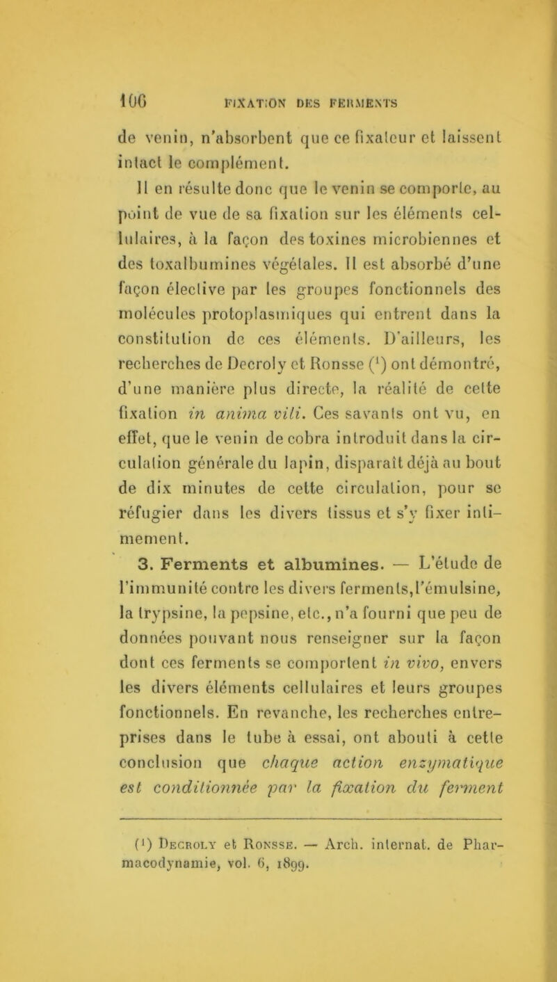 IGG de venin, n'absorbent que ce fixateur et laissent intact le complément. Il en résulte donc que le venin se comporte, au point de vue de sa fixation sur les éléments cel- lulaires, à la façon des toxines microbiennes et des toxalbumines végétales. II est absorbé d’une façon élective par les groupes fonctionnels des molécules protoplasmiques qui entrent dans la constitution de ces éléments. D’ailleurs, les recherches de Decroly et Ronsse (') ont démontré, d’une manière plus directe, la réalité de cette fixation in anima vili. Ces savants ont vu, en effet, que le venin de cobra introduit dans la cir- culation généraledu lapin, disparaît déjà an bout de dix minutes de celte circulation, pour se réfugier dans les divers tissus et s’v fixer inti- me ment. 3. Ferments et albumines- — L’étude de l’immunité contre les divers ferments,l'émulsine, la trypsine, la pepsine, etc., n’a fourni que peu de données pouvant nous renseigner sur la façon dont ces ferments se comportent in vivo, envers les divers éléments cellulaires et leurs groupes fonctionnels. En revanche, les recherches entre- prises dans le tube à essai, ont abouti à cette conclusion que chaque action enzymatique est conditionnée par la fixation du ferment (*) (*) Decroly et Ronsse. — Arch. internat, de Phar- macodynamie, vol. 6, 1899.