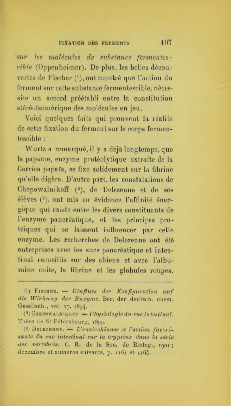 sur les molécules de substance fermentes- cible (Oppenheimer). De plus, les belles clécou- verles de Fischer (*),ont montré que l’aclion du ferment sur celte substance fermentescible, néces- site un accord préétabli entre la constitution sléréoïsomérique des molécules en jeu. Voici quelques fails qui prouvent la réalité de cette fixation du ferment sur le corps fermen- tescible : Wuriz a remarqué, il y a déjà longtemps, que la papaïne, enzyme protéolytique extraite de la Carrica pnpaïa, se fixe solidement sur la fibrine qu’elle digère. D’autre part, les constatations de Chepowalnikoff (^), de Delezenne et de ses élèves (®), ont mis en évidence l’affinité éner- gique qui existe entre les divers constituants de l’enzyme pancréatique, et les principes pro- téiques qui se laissent influencer par cette enzyme. Les recherches de Delezenne ont été entreprises avec les sucs pancréatique et intes- tinal recueillis sur des chiens et avec l’albu- mine cuite, la fibrine et les globules rouges. (') Fischer. — liinfluss der Konfir/uration auf die Wirkung der Enzyme. Ber. der deutsch. chein. Gesellsch., vol. 27, i8ç).'|. CiiBPOWAi.NiKOKF — Phijsiologie du suc intestinal. Thèse de St-Pètersbour'r, 1899. (3; Delezenne. — L’entcrokinase et l'action favori- sante du suc intestinal sut' la trypsine dans la série des vertébrés. G. R. de la Soc. de Biolog., 1901 ; décembre et numéros suivants, p. 1161 et 1164.