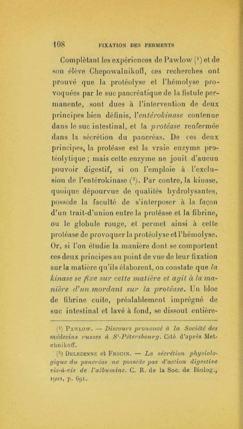 Complétant les expériences de Pawlow (‘) et de son élève Cliepowalnikon, ces recherches ont prouvé que la protéolyse et l’hémolyse pro- voquées par le suc pancréatique de la fistule per- manente, sont dues à l’intervention de deux principes bien définis, Ventérokinase contenue dans le suc intestinal, et la protéase renfermée dans la sécrétion du pancréas. De ces deux principes, la protéase est la vraie enzyme pro- téolyti(]ue; mais cette enzyme ne jouit d’aucun j)Ouvoir digestif, si on l’emploie à l’exclu- sion de l’entérokinase (^). Par contre, la kinase, quoi(juc dépourvue de qualités hydrolysantes, possède la faculté de s’interposer à la façon d’un Irait-d’union entre la protéase et la fibrine, ou le globule rouge, et permet ainsi à cette protéase de provoquer la protéolyse et l’hémolyse. Or, si l’on étudie la manière dont se comportent ces deux principes au point de vue de leur fixation sur la matière qu’ils élaborent, on constate que la kmase se fixe sur cette matière et agit à la. ma- nière d'an mordant sur la protéase. Un bloc de fibrine cuite, préalablement imprégné de suc intestinal et lavé à fond, se dissout entière- (>) Pawlow. — Discours prononcé à la Société des médecins russes à S^-Pétersbourg. Cité d’après Met- chnikoff. {-) Delezenne et Frouin. — La sécrétion phgsiolo- gique du pancréas ne possède pas d’action digestiv>e vis-à-vis de l’albumine. C. R. de la Soc. de Biolog., ifjoa, p. 691.