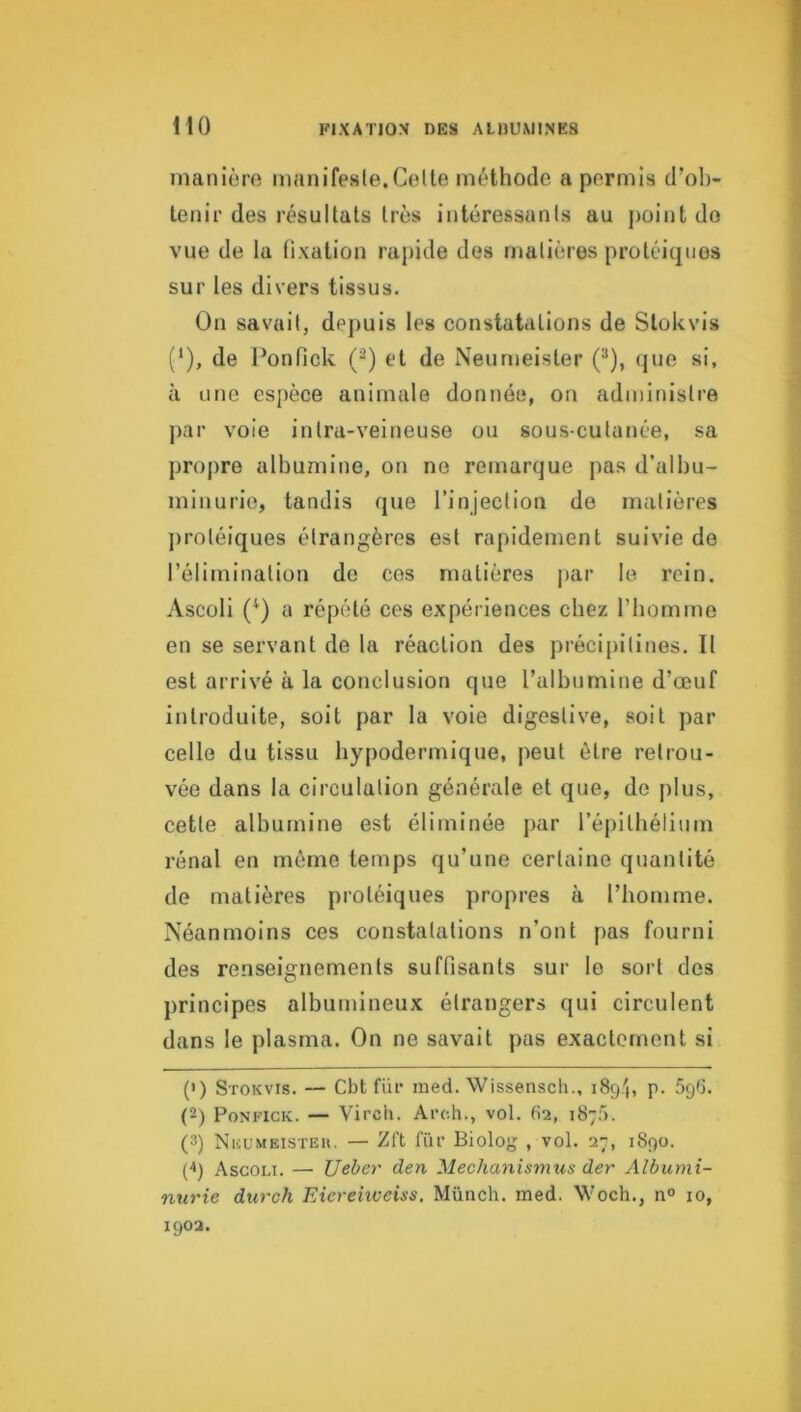 HO manière innnifesle.Celle méthode a permis d’ob- tenir des résultats très intéressants au j)oint do vue de la fixation rapide des matières protéiques sur les divers tissus. On savait, depuis les constatations de Slokvis (‘), de l’onfick (^) et de Neumeister (®), (jue si, à une espèce animale donnée, on administre ])ar voie intra-veineuse ou sous-cutanée, sa propre albumine, on ne remarque pas d’albu- minurie, tandis que l’injection de matières jiroléiques étrangères est rapidement suivie de l’élimination de ces matières jiar le rein. Ascoli (^) a répété ces expériences chez l’boni me en se servant de la réaction des précipilines. Il est arrivé à la conclusion que l’albumine d’œuf introduite, soit par la voie digestive, soit par celle du tissu hypodermique, peut être retrou- vée dans la circulation générale et que, de plus, cette albumine est éliminée par l’éjiilbélium rénal en môme temps qu’une certaine quantité de matières protéiques propres à l’homme. Néanmoins ces constatations n’ont pas fourni des renseignements suffisants sur le sort des principes albumineux étrangers qui circulent dans le plasma. On ne savait pas exactement si (') Stokvis. — Cbt fur raed. Wissensch., 189'), p. 59b. (2) PoNFiCK. — Vircli. Arch., vol. 62, 1875. (3) Nicl’meisteu. — Zft fur Biolog , vol. 27, 1890. (q Ascoli. — Uebey' den Mechanismus der Albumi- nurie durch Eicreiiceiss. Münch. med. Woch., n° 10,