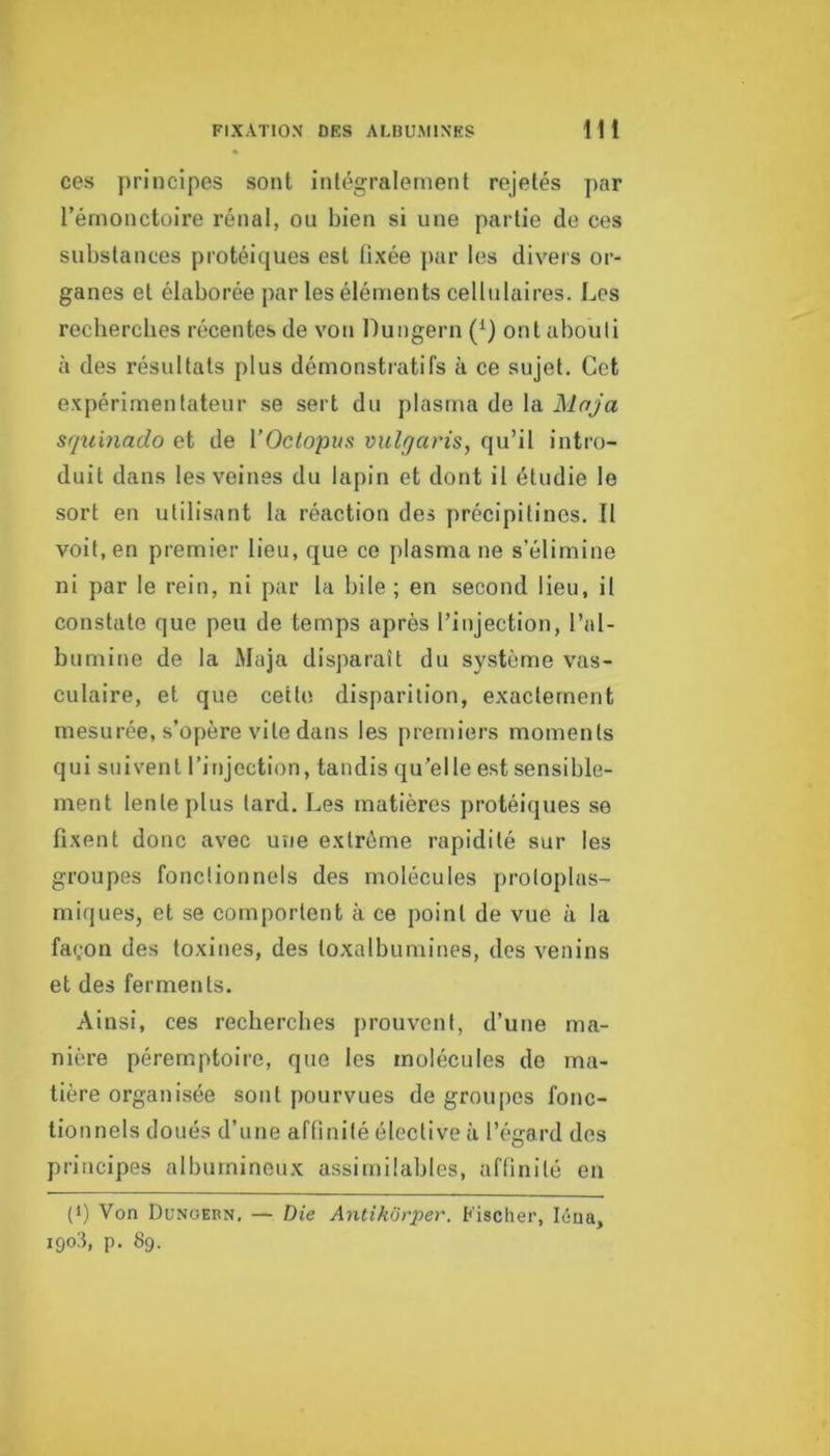 ces principes sont intégralement rejetés par rérnonctüire rénal, ou bien si une partie de ces substances protéiques est fixée par les divers or- ganes et élaborée par les éléments cellulaires. Les recherches récentes de von Dungern (^) ont abouti à des résultats plus démonstratifs à ce sujet. Cet expérimentateur se sert du plasma de la squinado et de VOctopus mil/jaris, qu’il intro- duit dans les veines du lapin et dont il étudie le sort en utilisant la réaction des précipitines. Il voit, en premier lieu, que ce plasma ne s’élimine ni par le rein, ni par la bile ; en second lieu, il constate que peu de temps après l’injection, l’al- bumine de la Maja disparaît du système vas- culaire, et que cette disparition, exactement mesurée, s’opère vite dans les premiers moments qui suivent l’injection, tandis qu’elle est sensible- ment lente plus lard. Les matières protéiques se fixent donc avec une extrême rapidité sur les groupes fonctionnels des molécules protoplas- miques, et se comportent à ce point de vue à la façon des toxines, des loxalbumines, des venins et des ferments. Ainsi, ces recherches prouvent, d’une ma- nière péremptoire, que les molécules de ma- tière organisée sont pourvues de grou[)os fonc- tionnels doués d’une affinité élective à l’égard des principes albumineux assimilables, affinité en (I) Von Dunoeiîn, — Die Antiküriier. Fischer, léua, 1903, p. 89.