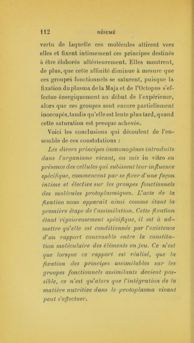 H2 RÉSUMÉ vertu de laquelle ces molécules attirent vers elles et fixent intimement ces principes destinés à être élaborés ultérieurement. Elles montrent, de plus,que cette affinité diminue à mesure que ces groupes fonctionnels se saturent, puisque la fixation du plasma de la Maja et de l’Üctopus s’ef- fectue énergiquement au dél)ut de l’expérience, alors que ces groupes sont encore partiellement inoccupés,tandis qu’elleest lente plus tard, quand cette saturation est presque achevée. Voici les conclusions qui découlent de l’en- semble de ces constatations : Les divers principes immunogènes introduits dans Vorganisme vivant, ou mis in vitro en présence des cellules qui subissent leur influence spécifique, commencent par se fixer d'une façon intime et élective sur les groupes fonctionnels des molécules protoplasmiques. L'acte de la fixatio7i nous apparaît ainsi comme étant la première étape de l'assimilatioji. Cette fixation étant rigoureusement spécifique, il est à ad- mettre quelle est conditionnée par l’existence d'un rapport convenable entre la constitu- tion moléculaire des éléments enjeu. Ce ncst que lorsque ce rapport est réalisé, que la fixation des principes assimilables sur les groupes fonctionnels assimilants devient pos- sible, ce n’est qu'alors que l’intégration de la matière nutritive dans le protoplasma vivant peut s'effectuer.