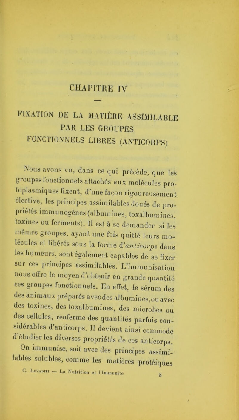 CHAPITRE IV FIXATION DE LA MATIÈRE ASSlMILARLE PAR LES GROUPES FONCTIONNELS LIBRES (ANTICORPS) Nous avons vu, dans ce qui précède, que les groupes fonctionnels attachés aux molécules pro- toplasmiques fixent, d’une façon rigoureusement élective, les principes assimilables doués de pro- priétés immunogènes (albumines, loxalbumines, toxines ou ferments). 11 est à se demander si les mêmes groupes, ayant une fois (juitté leurs mo- lécules et libérés sous la forme à’a7iticorps dans les humeurs, sont également capables de se fixer sur ces principes assimilables. L’immunisation nous offre le moyen d'obtenir en grande quantité ces groupes fonctionnels. En elfet, le sérum des des animaux préparés avec des albumInes,ouavec des toxines, des toxalbumines, des microbes ou des cellules, renferme des quantités parfois con- sdérables d’anticorps. Il devient ainsi commode d’étudier les diverses propriétés de ces anticorps. On immunise, soit avec des principes assimi- lables solubles, comme les matières protéiques G. Levaditi — La Nutrition et l'Immunité 8