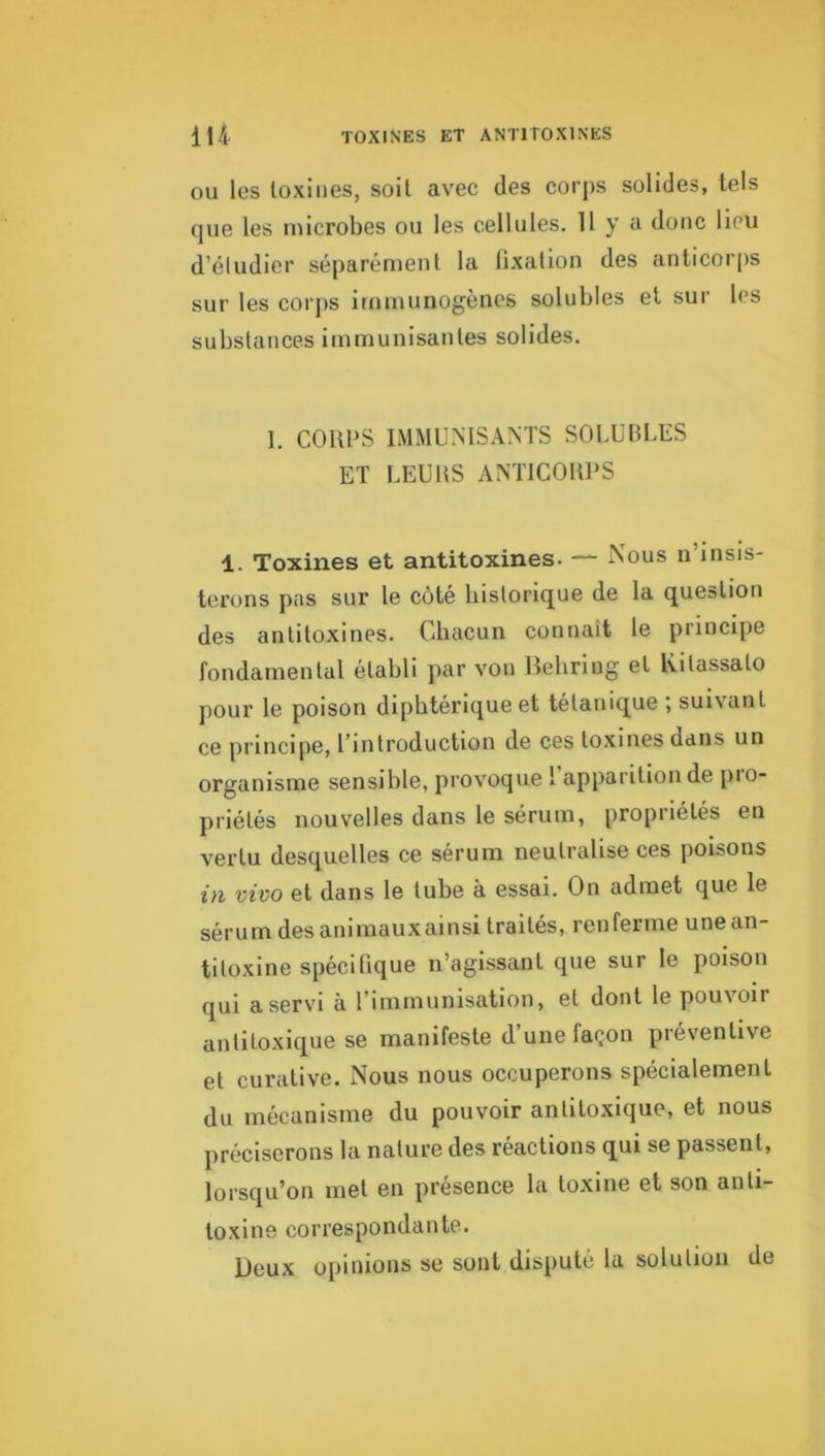 lU toxines et antitoxines ou les loxiiies, soit avec des corps solides, tels que les microbes ou les cellules, U y a donc lieu d’éludier séparément la fixation des anticoips sur les corps immunogènes solubles et sur les substances immunisantes solides. 1. CORPS IMMUNISANTS SOLUBLES ET LEUltS ANTICORPS 1. Toxines et antitoxines. — Xous n’insis- terons pas sur le côté historique de la question des antitoxines. Chacun connaît le principe fondamental établi par von Behring et lütassato pour le poison diphtérique et tétanique ; suivant ce principe, l’introduction de ces toxines dans un organisme sensible, provoque l apparition de pio- priétés nouvelles dans le sérum, propriétés en vertu desquelles ce sérum neutralise ces poisons in vivo et dans le tube à essai. On admet que le sérum des animauxainsi traités, renferme une an- titoxine spécifique n’agissant que sur le poison qui a servi à l’immunisation, et dont le pouvoir antitoxique se manifeste d’une façon préventive et curative. Nous nous occuperons spécialement du mécanisme du pouvoir antitoxique, et nous préciserons la nature des réactions qui se passent, lorsqu’on met en presence la toxine et son anti- toxine correspondante. Beux opinions se sont disputé la solution de