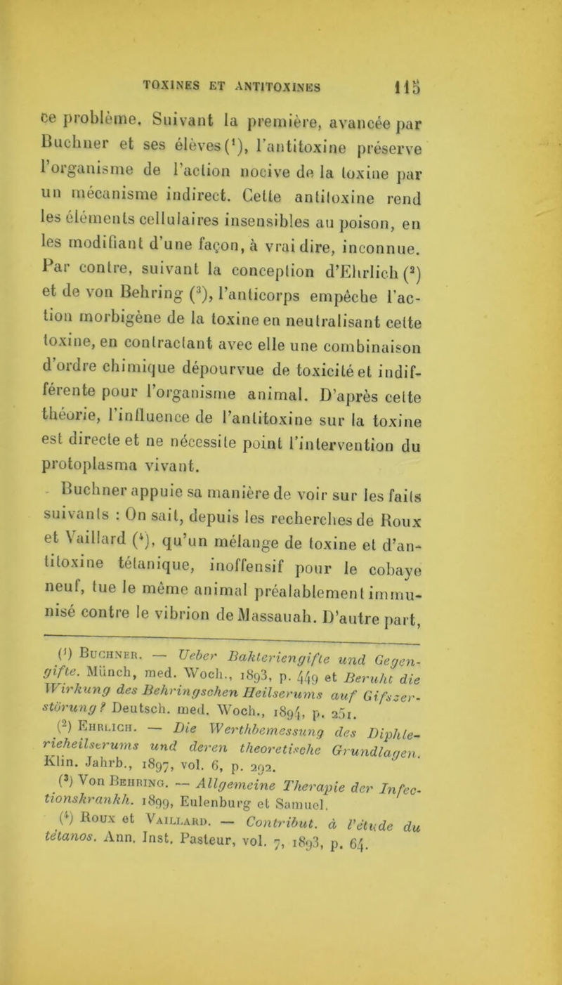 Ce problème. Suivant la première, avancée par Buchner et ses élèves(’), l’antitoxine préserve 1 oiganisnie de 1 action nocive de la toxine jiar un mécanisme indirect. Cette antitoxine rend les éléments cellulaires insensibles au poison, en les modifiant d une façon, à vrai dire, inconnue. Par contre, suivant la conception d’Elirlicli (“) et de von Behring (3), l’anticorps empêche l’ac- lion morbigène de la toxine en neutralisant celte to.xine, en contractant avec elle une combinaison d’ordre chimique dépourvue de toxicité et indif- férente pour l’organisme animal. D’après celte théorie, l’inlluence de l’antitoxine sur la toxine est directe et ne nécessite point l’intervention du protoplasma vivant. - Buchner appuie .sa manière de voir sur les faits suivants : On sait, depuis les recherches de Roux et Vaillard (»), qu’un mélange de toxine et d’an- titoxine tétanique, inoffensif pour le cobaye neuf, lue le même animal préalablement immu- nisé contre le vibrion de Massauah. D’autre part, (') Buchner. - Ueber BahUrUngifte und Gegen- gifte. Münch, med. Wocli., ,893, p. et Beruht die Wirhung des Behringschen Heilserunis auf Gifsser- stürung? Deutsch. med. Woch., 189b p. 2,’)i. (2) Eiirlicii. — Die WerMemessung des Diphle- rieheilstrums und deren theoretUche Grundlagen Kim. Jahrb., 1897, vol. 6, p. 292. (3) Von Behring. — Allgemeine Thérapie der Infec- tionskrankh. 1899, Eiilenburg et Samuel. y) Roux et Vaili.ard. — Contribut. à l'élude du tétanos. Ann. Inst, Pasteur, vol, 7, 1893, p. 6'|.