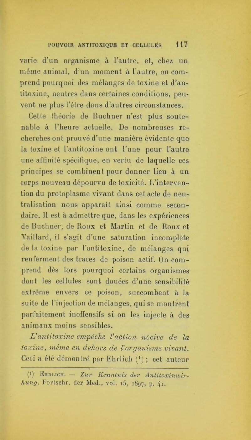 varie d’un organisme à l’autre, et, chez tin même animal, d’un moment à l’autre, on com- prend pourquoi des mélanges de toxine et d’an- titoxine, neutres dans certaines conditions, peu- vent ne plus l’être dans d’autres circonstances. Cette théorie de Buchner n’est plus soute- nable à l’heure actuelle. De nombreuses re- cherches ont prouvé d’une manière évidenle que la toxine et l’antitoxine ont l’une pour l’autre une affinité spécifique, en vertu de laquelle ces principes se combinent pour donner lieu à un corps nouveau dépourvu de toxicité. L’interven- tion du protoplasme vivant dans cet acte de neu- tralisation nous apparaît ainsi comme secon- daire. Il est à admettre f|ue, clans les expériences de Buchner, de Boux et Martin et de Boux et Yalllard, il s’agit d’une saturation incomplète de la toxine par l’antitoxine, de mélanges qui renferment des traces de poison actif. Un com- prend dès lors pourquoi certains organismes dont les cellules sont douées d’une sensibilité extrême envers ce poison, succombent à la suite de l’injection de mélanges, qui se montrent parfaitement inolîensifs si on les injecte à des animaux moins sensibles. Vantitoxine enifêche l’action nocive de la toxine, même en dehors de l'organisme vivant. Ceci a été démontré par Ehrlich (*) ; cet auteur (■) Ehruch. — Zur Kenntnis der Antitoxinioir- kung. Forlschr. der Med., vol. i5, 1897, p. 4i.