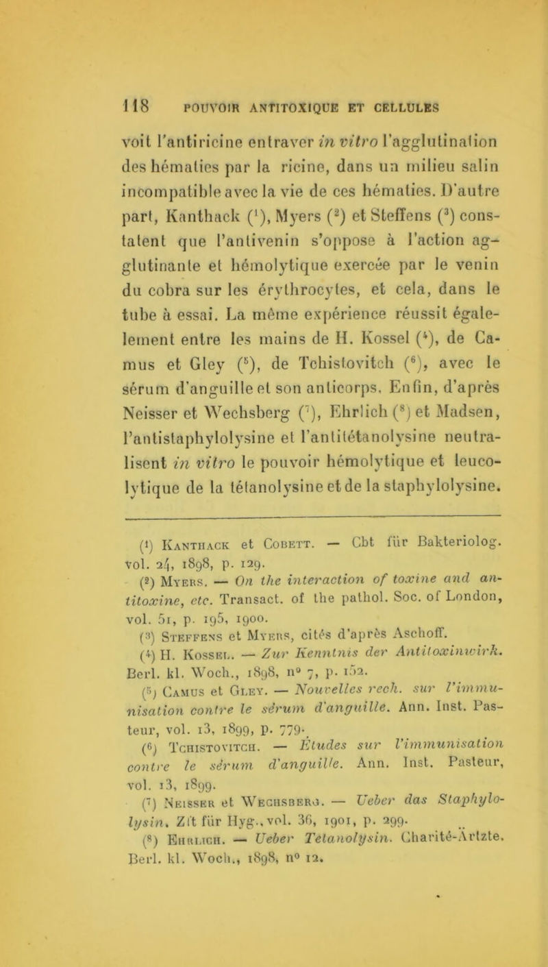 voit l’antiricine entraver in mtro l’agglutinalion des hématies par la ricine, dans un milieu salin incompatible avec la vie de ces hématies. D’autre part, Kanthack (*), Myers (^) et Stefîens (*) cons- tatent que l’antivenin s’oppose à l’action ag- glutinante et hémolytique exercée par le venin du cobra sur les érythrocytes, et cela, dans le tube à essai. La môme expérience réussit égale- lernent entre les mains de IL Kossel (*), de Ca- mus et Gley (^), de Tchistovitch (®), avec le sérum d’anguille et son anticorps. Enfin, d’après Neisser et Wechsberg C’), Ehrlich (®) et Madsen, l’antistaphylolysine et l’antitétanolysine neutra- lisent in vilro le pouvoir hémolytique et leuco- lytique de la tétanolysine etde la staphylolysine. (1) Kanthack et Cobett. — Cbt fUr Bakteriolog. vol. 2.h 1898, p. 129. (2) Myers. — On the interaction of toxine and an- titoxine, etc. Transact. of lhe pathol. Soc. of London, vol. 5i, p. 195, 1900. (3) Steffens et Myers, cités d’après Aschoff. (♦) H. Kossee. — Zur Kenntnis der Antitoxinwirh. Berl. kl. Woch., 1898, n« 7, p. 102. (»j Camus et Gley. — Noiii-elles rech. sur l’immu- nisation contre le sérum d anguille. Ann. Inst. 1 as- teur, vol. i3, 1899, p. 779* (6) Tchistovitch. — Etudes sur l’immunisation contre le sérum d'anguille. Ann. Inst. Pasteur, vol. 1.3, 1899. (■) Neisser et Weghsbero. — TJebcr das Stapliylo- Igsin, Zl't fur Hyg..vol. 30, 1901, p. 299. (*) Ehrlich. — Ueber Tetanolysin. Charité-Ârlzte. Berl, kl. Wocli., 1898, n° 12.